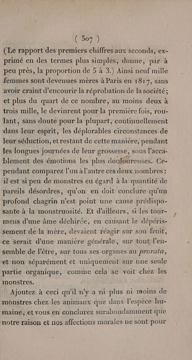 (Le rapport des premiers chiffres aux seconds, ex- primé en des termes plus simples, donne, par à peu près, la proportion de 5 à 3.) Ainsi neuf mille femmes sont devenues mères à Paris en 1817, sans avoir craint d'encourir la réprobation de la société; et plus du quart de ce nombre, au moins deux à trois mille, le devinrent pour la premiere fois, rou- lant, sans doute pour la plupart, continuellement dans leur esprit, les déplorables circonstances de leur séduction, et restant de cette manière, pendant les longues journées de leur grossesse, sous l’acca- blement des émotions les plus douloureuses. Ce- pendant comparez l’un à l’autre ces deux nombres : il est si peu de monstres eu égard à la quantité de pareils désordres, qu'on en doit conclure qu'un profond chagrin n’est point une cause prédispo- sante à la monstruosité. Et d’ailleurs, si les tour- méns d’une âme déchirée, en causant le dépéris- sement de la mère, devaient réagir sur son fruit, ce serait d’une manière générale, sur tout l’en- semble de l'être, sur tous ses organes au prorata, ét non séparément et uniquement sur une seule partie organique, comme cela se voit chez les monstres. Ajoutez à ceci qu'il n’y a ni plus ni moins de monstres chez les animaux que dans l'espèce hu- maine, et vous en conclurez surabondamment que notre raison et nos affections morales ne sont pour
