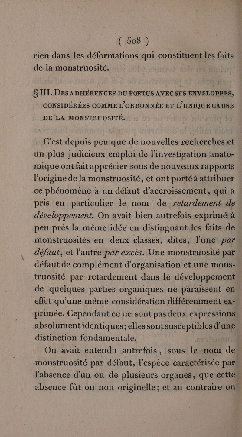 rien dans les déformations qui constituent les faits de la monstruosité. SIIT. DES ADHÉRENCES DU FOETUS AVECSES ENVELOPPES, CONSIDÉRÉES COMME L'ORDONNÉE ET L'UNIQUE CAUSE DE LA MONSTRUOSITÉ. C’est depuis peu que de nouvelles recherches et un plus judicieux emploi de l’investigation anato- mique ontfait apprécier sous de nouveaux rapports l'origine de la monstruosité, et ont porté à attribuer ce phénomène à un défaut d’accroissement, qui a pris en particulier le nom de retardement de développement. On avait bien autrefois exprimé! à peu près la même idée en distinguant les faits de monstruosités en deux classes, dites, l’une par défaut, et l’autre par excès. Une monstruosité par défaut de complément d'organisation et une mons- truosité par retardement dans le développement de quelques parties organiques ne paraissent en effet qu’une même considération différemment ex- primée. Cependant ce ne sont pas deux expressions absolumentidentiques; elles sontsusceptibles d’une distinction fondamentale. | On avait entendu autrefois, sous le nom de monstruosité par défaut, l’espèce caractérisée par l'absence d’un ou de plusieurs organes, que cette absence füt ou non originelle; et au contraire on