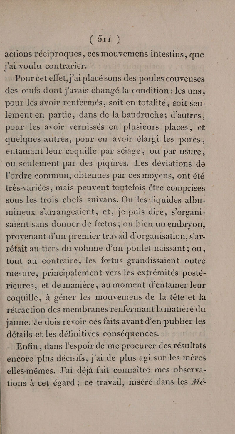 (RES actions réciproques, ces mouvemens intestins, que j'ai voulu contrarier. Pour cet effet, j'ai placé sous des poules couveuses des œufs dont j'avais changé la condition : les uns, pour les avoir renfermés, soit en totalité, soit seu- lement en partie, dans de la baudruche; d’autres, pour les avoir vernissés en plusieurs places, et quelques autres, pour en avoir élargi les pores, entamant leur coquille par sciage, ou par usure, ‘ou seulement par des piqüres. Les déviations de l'ordre commun, obtenues par ces moyens, ont été très-variées, mais peuvent toutefois être comprises sous les trois chefs suivans. Ou les:liquides albu- mineux s'arrangealent, et, Je puis dire, s’organi- saient sans donner de fœtus; ou bien un embryon, provenant d’un premier travail d'organisation, s’ar- rêtait au tiers du volume d’un poulet naissant ; ou, tout au contraire, les fœtus grandissaient outre mesure, principalement vers les extrémités posté- rieures, et de manière, au moment d'entamer leur coquille, à gèner les mouvemens de la tête et la rétraction des membranes renfermant lamatière du jaune. Je dois revoir ces faits avant d'en pubher les détails et les définitives conséquences. | Enfin, dans l'espoir de me procurer des résultats encore plus décisifs, j'ai de plus agi sur les méres ellesmêmes. J'ai déjà fait connaître mes observa- tions à cet égard; ce travail, inséré dans les Aé-