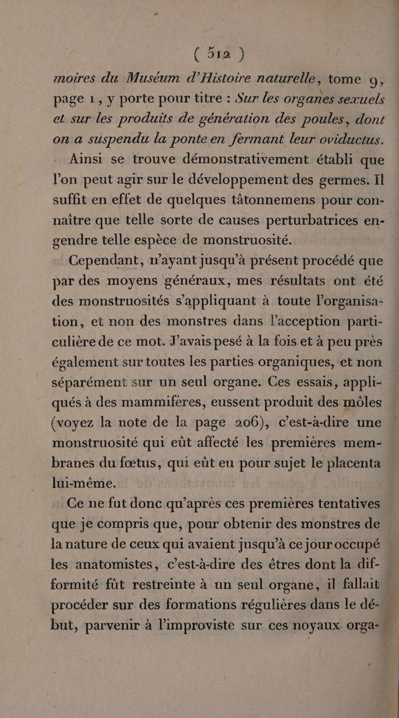 (Ta) moires du Muséum d’Histoire naturelle, tome 9, page 1, y porte pour titre : Sur les organes sexuels et sur les produits de génération des poules, dont on a suspendu la ponte en fermant leur oviductus. Ainsi se trouve démonstrativement établi que l’on peut agir sur le développement des germes. Il suffit en effet de quelques tàätonnemens pour con- naître que telle sorte de causes perturbatrices en- gendre telle espèce de monstruosité. Cependant, n'ayant jusqu’à présent procédé que par des moyens généraux, mes résultats ont été des monstruosités s'appliquant à toute l’organisa- tion, et non des monstres dans l’acception parti- culière de ce mot. J'avais pesé à la fois et à peu près également sur toutes les parties organiques, et non séparément sur un seul organe. Ces essais, appli- qués à des mammifères, eussent produit des môles (voyez la note de la page 206), c’est-à-dire une monstruosité qui eût affecté les premières mem- branes du fœtus, qui eüt eu pour sujet le placenta lui-même. Ce ne fut donc qu'après ces premières tentatives que je compris que, pour obtenir des monstres de la nature de ceux qui avaient jusqu’à ce jour occupé les anatomistes, c’est-à-dire des êtres dont la dif- formité füt restreinte à un seul organe, il fallait procéder sur des formations régulières dans le dé- but, parvenir à l’improviste sur ces noyaux orga-