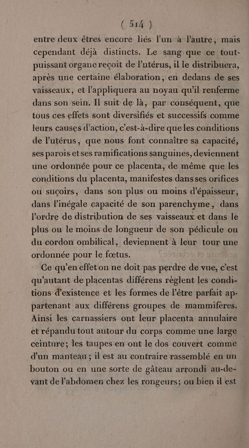 ( 527) entre deux êtres encore liés l’un à lautre, mais cependant déjà distincts. Le sang que ce tout- puissant organe reçoit de l’utérus, il le distribuera, après une certaine élaboration, en dedans de ses vaisseaux, et l’appliquera au noyau qu’il renferme dans son sein. Il suit de là, par conséquent, que tous ces effets sont diversifiés et successifs comme leurs causes d'action, c’est-à-dire que les conditions de l'utérus, que nous font connaitre sa capacité, ses parois etses ramifications sanguines, deviennent une ordonnée pour ce placenta, de même que les conditions du placenta, manifestes dans ses orifices où suçoirs, dans son plus ou moins d'épaisseur, dans l’inégale capacité de son parenchyme, dans l’ordre de distribution de ses vaisseaux et dans le plus ou le moins de longueur de son pédicule ou du cordon ombilical, deviennent à leur tour une ordonnée pour le fœtus. Ce qu’en effet on ne doit pas perdre de vue, c’est qu’autant de placentas différens règlent les condi- tions d’existence et les formes de l'être parfait ap- partenant aux différens groupes de mammifères. Ainsi les carnassiers ont leur placenta annulaire et répandu tout autour du corps comme une large ceinture; les taupes en ont le dos couvert comme d’un manteau ; 1l est au contraire rassemblé en un bouton ou en une sorte de gâteau arrondi au-de- vant de l'abdomen chez les rongeurs: ou bien il est