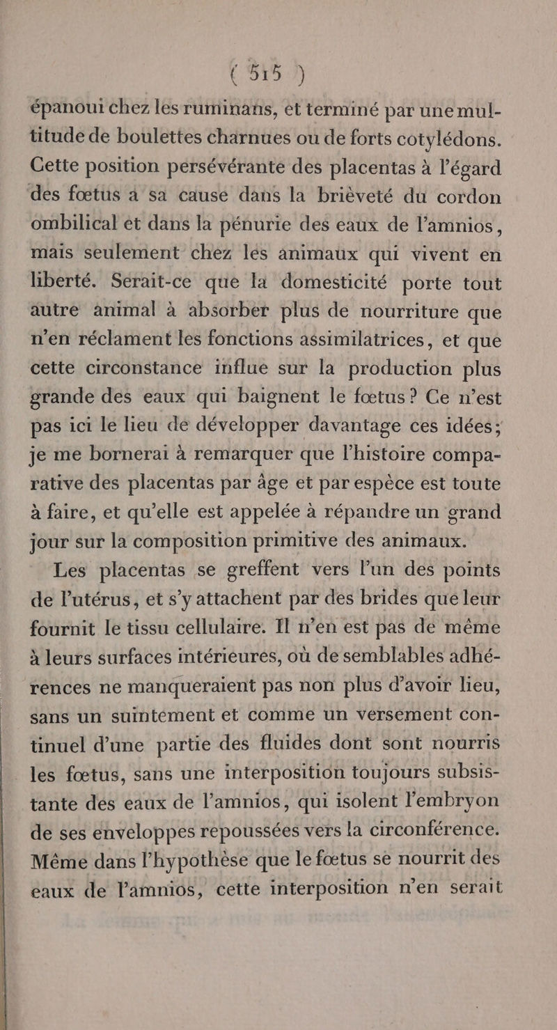 (5157 épanout chez les ruminans, et terminé par une mul- titude de boulettes charnues ou de forts cotylédons. Gette position persévérante des placentas à l'égard des fœtus à sa cause dans la brièveté du cordon ombilical ét dans la pénurie des eaux de l’amnios, mais seulement chez lés animaux qui vivent en liberté. Serait-ce que la domesticité porte tout autre animal à absorber plus de nourriture que n'en réclament les fonctions assimilatrices, et que cette circonstance influe sur la production plus grande des eaux qui baignent le fœtus? Ce n’est pas ici le lieu dé développer davantage ces idées; je me bornerai à remarquer que l'histoire compa- rative des placentas par âge et par espèce est toute à faire, et qu'elle est appelée à répandre un grand jour sur la composition primitive des animaux. Les placentas se greffent vers l’un des points de lutérus, et s’y attachent par des brides que leur fournit le tissu cellulaire. Il n’en est pas de même à leurs surfaces intérieures, où de semblables adhé- rences ne manqueraient pas non plus d’avoir lieu, sans un suintement et comme un versement con- tinuel d’une partie des fluides dont sont nourris les fœtus, sans une interposition toujours subsis- tante des eaux de l’amnios, qui isolent l'embryon de ses enveloppes repoussées vers la circonférence. Même dans l'hypothèse que le fœtus se nourrit des eaux de Pamnios, cette interposition n’en serait