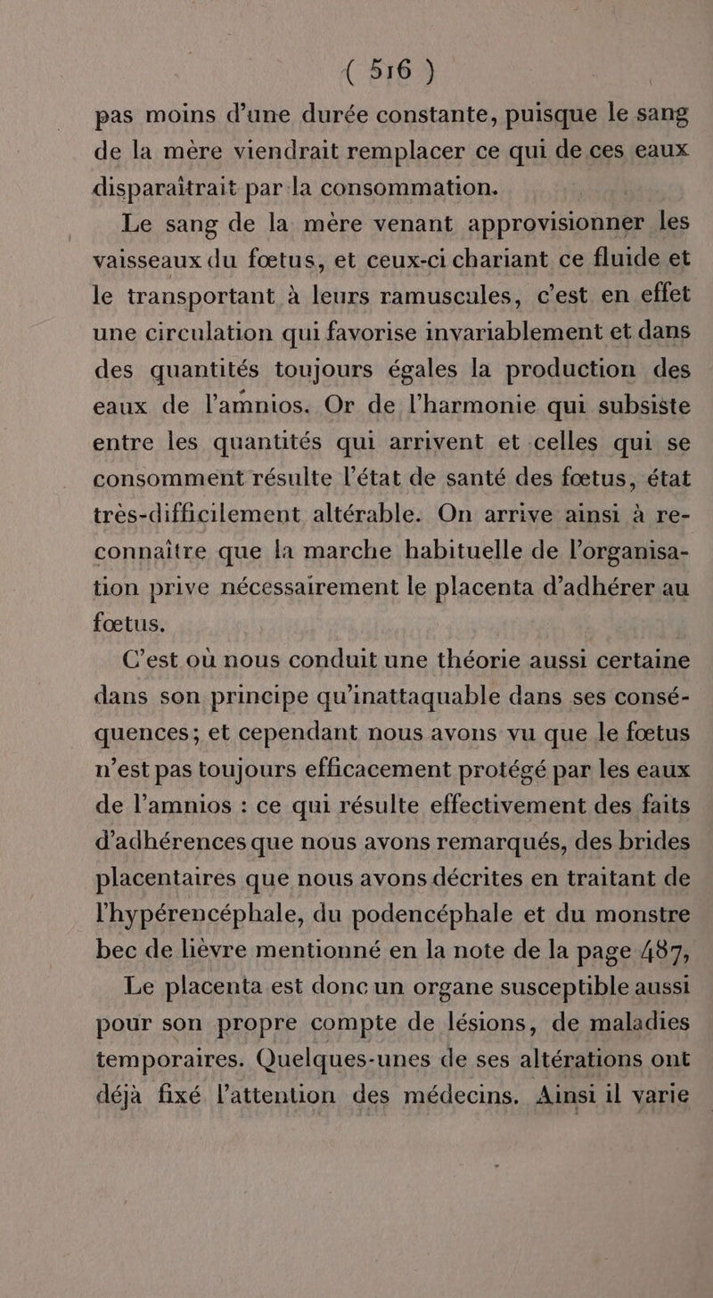 pas moins d’une durée constante, puisque le sang de la mère viendrait remplacer ce qui de ces eaux disparaïitrait par la consommation. Le sang de la mère venant approvisionner les vaisseaux du fœtus, et ceux-ci chariant ce fluide et le transportant à leurs ramuscules, c’est en effet une circulation qui favorise invariablement et dans des quantités toujours égales la production des eaux de l’amnios. Or de l'harmonie qui subsiste entre les quantités qui arrivent et celles qui se consomment résulte l’état de santé des fœtus, état tres-difficilement altérable. On arrive ainsi à re- connaître que la marche habituelle de l’organisa- tion prive nécessairement le placenta d’adhérer au fœtus. C’est où nous conduit une théorie aussi certaine dans son principe qu'inattaquable dans ses consé- quences; et cependant nous avons vu que le fœtus n’est pas toujours efficacement protégé par les eaux de l’amnios : ce qui résulte effectivement des faits d’adhérences que nous avons remarqués, des brides placentaires que nous avons décrites en traitant de l'hypérencéphale, du podencéphale et du monstre bec de lièvre mentionné en la note de la page 487, Le placenta est donc un organe susceptible aussi pour son propre compte de lésions, de maladies temporaires. Quelques-unes de ses altérations ont déjà fixé l'attention des médecins. Ainsi il varie