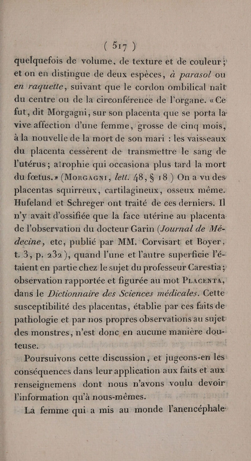 quelquefois de volume, de texture et de couleur ;: et on en distingue de deux espèces, &amp; parasol où en raguetle, suivant que le cordon ombilical naît du centre ou de la circonférence de l'organe. «Ce fut, dit Morgagni, sur son placenta que se porta la vive affection d’une femme, grosse de cinq mois, à la nouvelle de la mort de son mari : les vaisseaux du placenta cessèrent de transmettre le sang de l'utérus ; atrophie qui occasiona plus tard la mort du fœtus.» (MorGaenr, lett. 48,$ 18) On a vu des placentas squirreux, cartilagineux, osseux même. Hufeland et Schreger ont traité de ces derniers. Il n'y avait d’ossifiée que la face utérine au placenta de l'observation du docteur Garin (Journal de Mé- decine, etc, publié par MM. Corvisart et Boyer, t. 3, p. 232 }, quand l’une et l’autre superficie lé- taient en partie chez le sujet du professeur Carestia; observation rapportée et figurée au mot PLAGCENTA, dans le Dictionnaire des Sciences médicales. Cette susceptibilité des placentas, établie par ces faits de pathologie et par nos propres observations au sujet des monstres, n’est donc en aucune manière dou-. teuse. rer 4 Poursuivons cette discussion, et jugeons-en les: conséquences dans leur application aux faits et aux renseignemens dont nous n'avons voulu devoir Finformation qu’à nous-mêmes. La femme qui a mis au monde l’anencéphale-