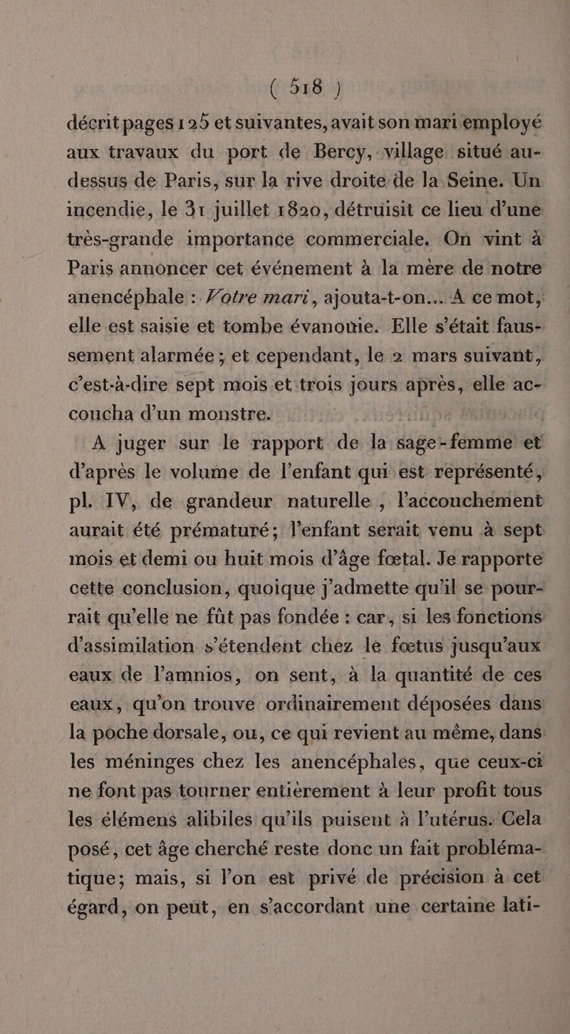 décrit pages 1 25 et suivantes, avait son mari employé aux travaux du port de Bercy, village situé au- dessus de Paris, sur la rive droite de la Seine. Un incendie, le 31 juillet 1820, détruisit ce lieu d’une très-grande importance commerciale. On vint à Paris annoncer cet événement à la mere de notre anencéphale : Votre mari, ajouta-t-on... A ce mot, elle est saisie et tombe évanomie. Elle s'était faus- sement alarmée ; et cependant, le 2 mars suivant, c’est-à-dire sept mois et:trois jours CPR elle ac- coucha d’un monstre. À juger sur le rapport de la sage- -femme et d’après le volume de l’enfant qui est représenté, pl. IV, de grandeur naturelle , l'accouchement aurait été prématuré; l'enfant serait venu à sept mois et demi ou huit mois d’âge fœtal. Je rapporte cette conclusion, quoique j'admette qu'il se pour- rait qu’elle ne füt pas fondée : car, si les fonctions d'assimilation s'étendent chez le fœtus jusqu'aux eaux de l’amnios, on sent, à la quantité de ces eaux, qu’on trouve ordinairement déposées dans la poche dorsale, ou, ce qui revient au même, dans: les méninges chez les anencéphales, que ceux-ci ne font pas tourner entièrement à leur profit tous les élémens alibiles qu’ils puisent à l'utérus: Cela posé, cet âge cherché reste donc un fait probléma- tique; mais, si l’on est privé de précision à cet égard, on peut, en s’accordant une certaine lati-