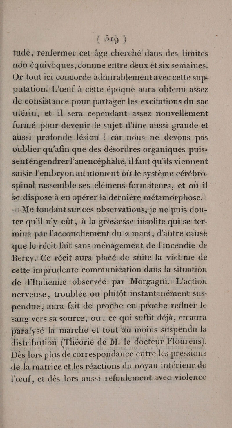 tudé, rénfermer cet âge cherché dans des limites non équivoques, comme eritre deux et six semaines. Or tout 1c1 concorde admirablement avec cette sup- putation: L’œuf à cette époque aura obtenu assez decohsistance pour partager les excitations du sac utérim, et 1} sera cependant assez nouvellèment formé pour devenir le sujet d’une aussi grande et aussi profonde lésion : car nous ne devons pas oublier qu’afin que des désordres organiques puis- senténgendrer l’anencéphalie, il faut qu'ils viennent saisir Pembryon au moment où le système cérébro- spinal rassemble ses :élémens formateurs, et où il sedispose à en opérer la dernière métamorphose. -1:Me fondant sur ces observations; je ne puis dou- ter qu'il n’y eût, à la grossesse: 1nisolite qui se ter- mina par l'accouchement du + mars, d'autre cause que le récit fait sans ménagement de l'incendie de Bercy. Ce récit aura placé de suite la victime de cette imprudente communication dans la situation de ‘litalienne observée par Morgagni.: L'action nerveuse, troublée ou plutôt mstantanément sus- pendue ; aura fait de proche en proche refluer le sang vers sa SOUrCe, OU, CE QUI suffit déjà, enr aura paralysé li marche et tout au moins suspendu la distribution (Théorie de M. le docteur Flourens). Des lors plus de correspondance entre les pressions de. la matrice et les réactions du noyau interieur. de l'œuf, et dès lors aussi refoulement avec violence