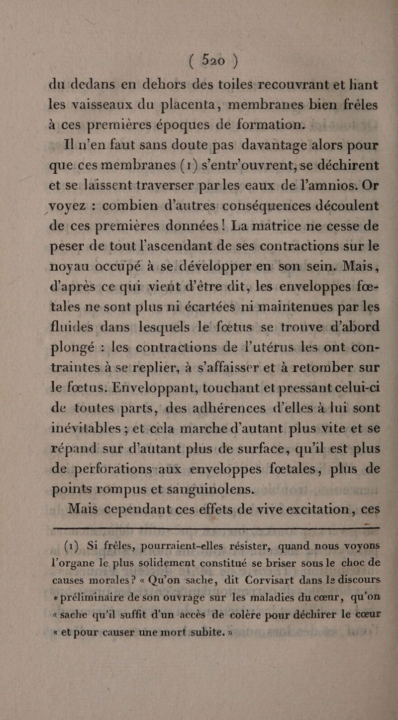 (po .) du dedans en dehors des toiles recouvrant-et hant les vaisseaux du placenta, membranes bienfrêles à ces premières époques de formation. : Il n’en faut sans doute pas davantage alors pour que ces membranes (1) s’entr'ouvrent;se déchirent et se laissent traverser parles eaux de l’amnios. Or voyez : combien d’autres conséquences découlent de ces premières données ! La matrice ne cesse de peser de tout l'ascendant de ses contractions sur le noyau occupé à se développer en son sein. Mais, d’après ce qui vient d’être dit, les enveloppes fæ- tales ne sont plus ni écartées ni maintenues par les fluides dans lesquels le fœtus se trouve: d’abord plongé : les contractions de l'utérus les ont con- traintes à se replier, à s’affaisser et à retomber sur le fœtus. Enveloppant, touchant et pressant celui-ci de toutes parts, des adhérences d'elles à lui sont inévitables ; et cela marche d'autant plus vite et se répand sur d'autant plus de surface, qu'il est plus de perforations:aux enveloppes fœtales, plus de points rompus et sanguinolens. | | Mais cependant ces effets de vive excitation, ces _ (1) Si frèles, pourraient-elles résister, quand nous voyons l’organe le plus solidement constitué se briser sous le choc de causes morales ? « Qu'on sache, dit Corvisart dans le discours « préliminaire de son ouvrage sur les maladies du cœur, qu'on «sache qu’il suffit d’un accès de colère pour déchirer le cœur «et pour causer une mort subite. »