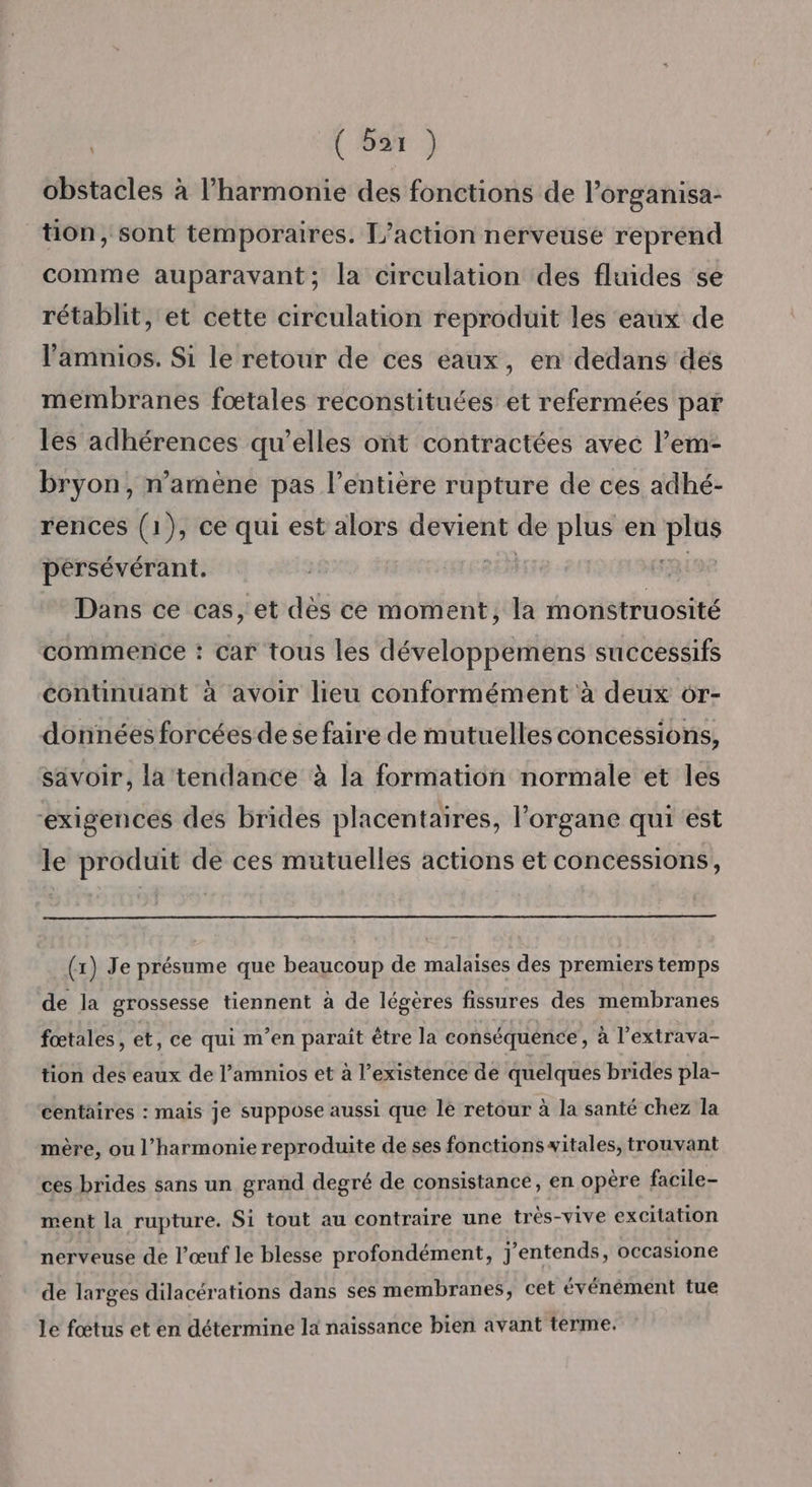 ( Bar ) obstacles à l’harmonie des fonctions de l’organisa- tion, sont temporaires. L'action nerveuse reprend comme auparavant; la circulation des fluides se rétablit, et cette circulation reproduit les eaux de l’amnios. Si le retour de ces eaux, en dedans des membranes foœtales reconstituées et refermées par les adhérences qu’elles ont contractées avec l’em- bryon, n’amène pas l'entière rupture de ces adhé- rences (1), ce qui est alors devient de plus en plus pérsévérant. BE FRL9e Dans ce cas, et dès ce moment, la monstruosité commence : car tous les développemens successifs continuant à avoir lieu conformément à deux 6r- données forcées de se faire de mutuelles concessions, savoir, la tendance à la formation normale et les exigences des brides placentaires, l'organe qui est le produit de ces mutuelles actions et concessions, (x) Je présume que beaucoup de malaises des premiers temps de la grossesse tiennent à de légères fissures des membranes fœtales, et, ce qui m'en paraît être la conséquente, à l’extrava- tion des eaux de l’amnios et à l’existence de quelques brides pla- centaires : mais je suppose aussi que le retour à la santé chez la mère, ou l'harmonie reproduite de ses fonctionswitales, trouvant ces brides sans un grand degré de consistance, en opère facile- ment la rupture. Si tout au contraire une très-vive excitation nerveuse de l'œuf le blesse profondément, j'entends, occasione de larges dilacérations dans ses membranes, cet événément tue le fœtus et en détermine la naissance bien avant terme.