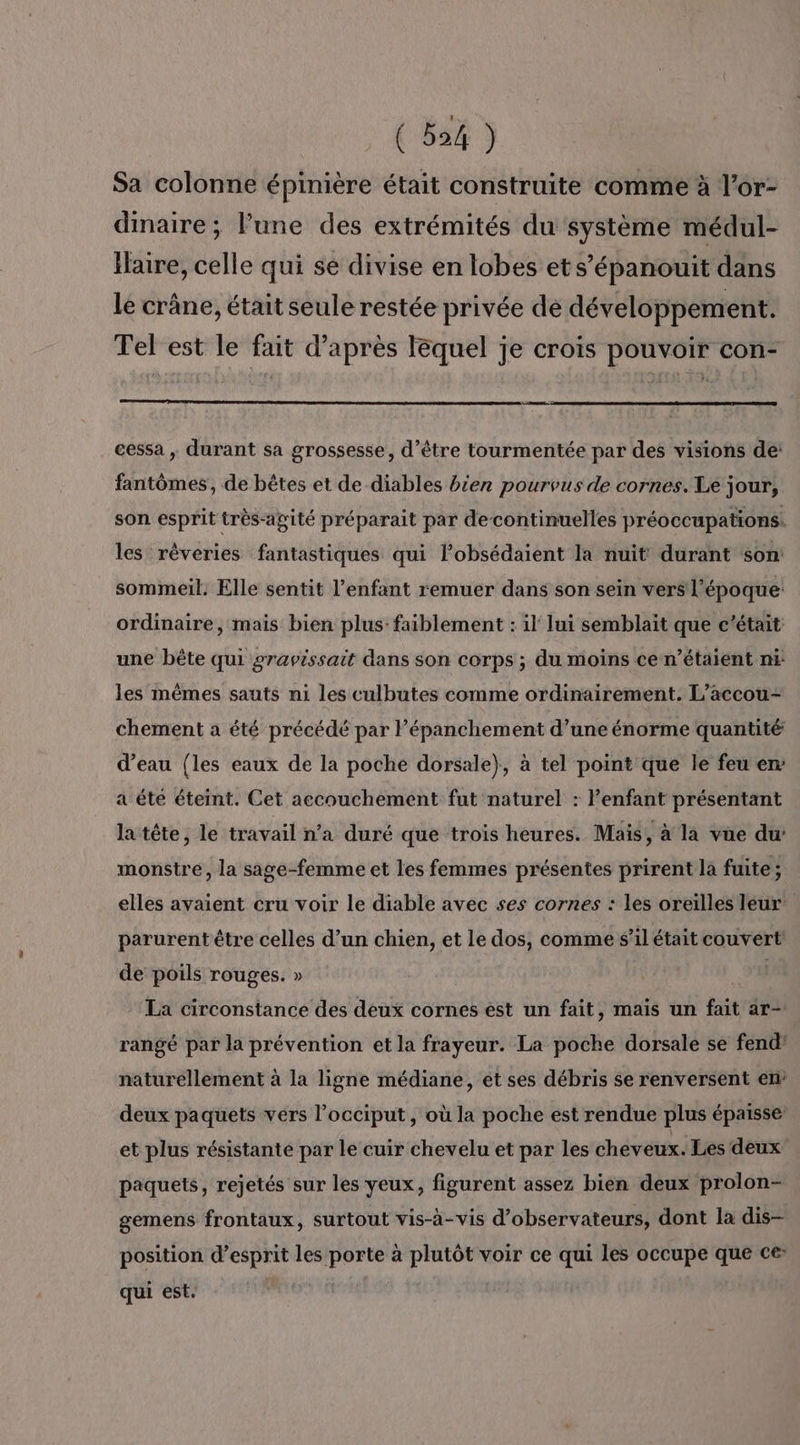 Sa colonne épinière était construite comme à l’or- dmaire; Pune des extrémités du système médul- Ilaire, celle qui se divise en lobes et s’épanouit dans le crâne, était seule restée privée de développement. Tel est le fait d’après lequel je crois pouvoir con- cessa , durant sa grossesse, d’être tourmentée par des visions de: fantômes, de bêtes et de diables bien pourvus de cornes. Le jour, son esprit très-agité préparait par decontinuelles préoccupations. les rèveries fantastiques qui lobsédaient la nuit durant son! sommeil. Elle sentit l’enfant remuer dans son sein vers l’époque: ordinaire, mais bien plus: faiblement : il lui semblait que c'était une bête qui gravissait dans son corps ; du moins ce n’étaient ni les mêmes sauts ni les culbutes comme ordinairement. L’accou- chement a été précédé par lépanchement d’une énorme quantité: d’eau {les eaux de la poche dorsale}, à tel point que le feu en: a éte éteint. Cet accouchement fut naturel : enfant présentant la tête, le travail n’a duré que trois heures. Mais, à là vüe du monstre, la sage-femme et les femmes présentes prirent la fuite ; elles avaient cru voir le diable avec ses cornes : les oreilles leur parurent être celles d’un chien, et le dos, comme s'il était couvert de poils rouges. » | La circonstance des deux cornes est un fait, mais un fait ar- rangé par la prévention et la frayeur. La poche dorsale se fend’ naturellement à la ligne médiane, et ses débris se renversent en deux paquets vers l’occiput, où la poche est rendue plus épaisse et plus résistante par le cuir chevelu et par les cheveux. Les deux paquets, rejetés sur les yeux, figurent assez bien deux prolon- gemens frontaux, surtout vis-à-vis d’observateurs, dont la dis- position d'esprit les porte à plutôt voir ce qui les occupe que ce qui est.