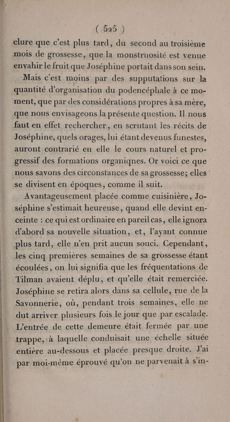 clure que c’est plus tard, du second au troisième mois de grossesse, que la monstruosité est venue envahir le fruit que Joséphine portait dans son sein. Mais c'est moins par des supputations sur la quantité d'organisation du podencéphale à ce mo- ment, que par des considérations propres à sa mère, que nous envisageons la présente question. Il nous faut en effet rechercher, en scrutant les récits de Joséphine, quels orages, lui étant devenus funestes, auront contrarié en elle le cours naturel et pro- gressif des formations organiqnes. Or voici ce que nous savons des circonstances de sa grossesse; elles : se divisent en époques, comme il suit. Avantageusement placée comme cuisinière, Jo- séphine s’estimait heureuse, quand elle devint en- ceinte : ce quiest ordinaire en pareil cas, elle ignora d’abord sa nouvelle situation, et, l'ayant connue plus tard, elle n’en prit aucun souci. Cependant, les cinq premières semaines de sa grossesse étant écoulées, on lui signifia que les fréquentations de Tilman avaient déplu, et qu’elle était remerciée. Joséphine se retira alors dans sa cellule, rue de la Savonnerie, où, pendant trois semaines, elle ne dut arriver plusieurs fois le jour que par escalade. L'entrée de cette demeure était fermée par. une trappe, à laquelle conduisait une échelle située entière au-dessous et placée presque droite. Jai par moi-même éprouvé qu'on ne parvenait à s'in-