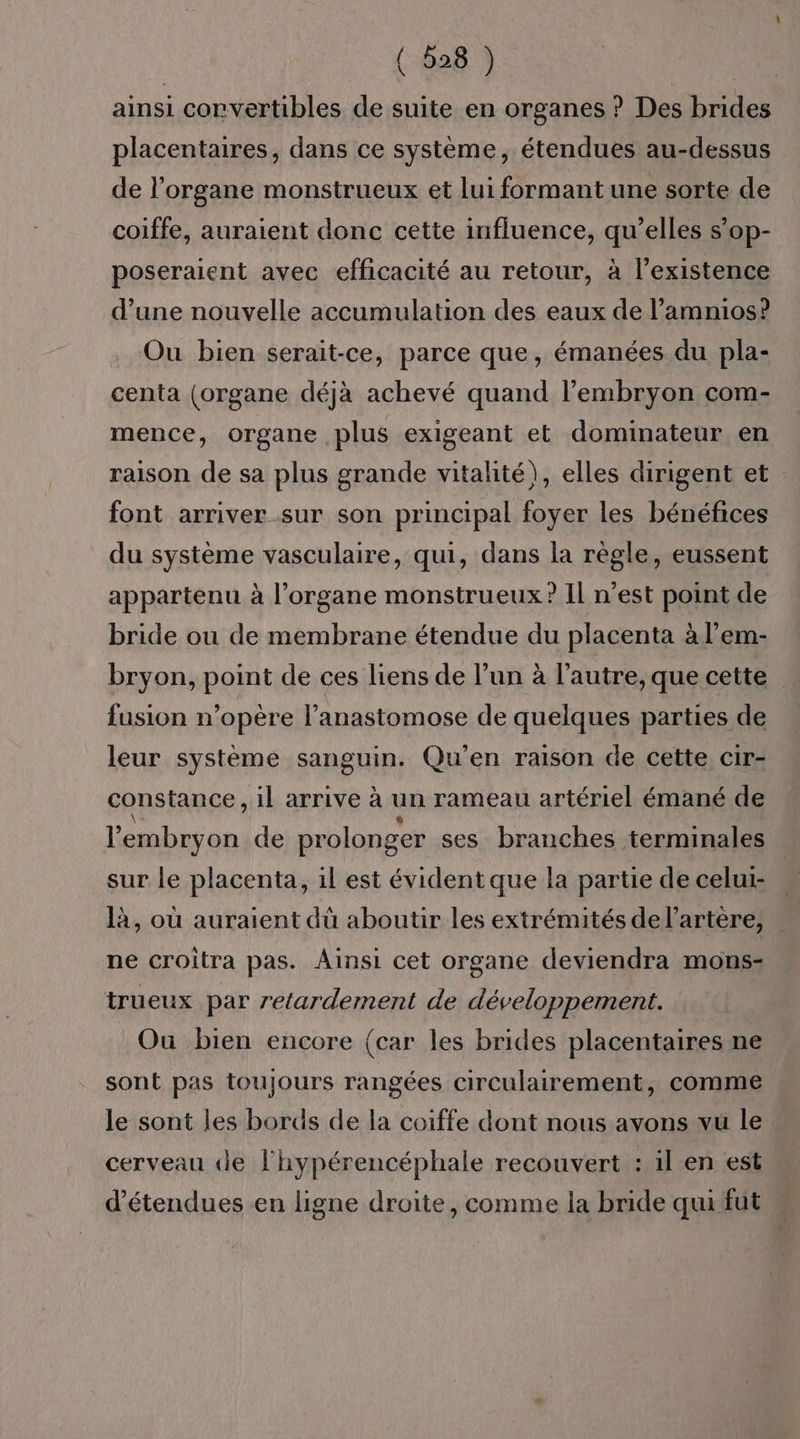 ainsi corvertibles de suite en organes ? Des brides placentaires, dans ce système, étendues au-dessus de l'organe monstrueux et lui formant une sorte de coiffe, auraient donc cette influence, qu’elles s’op- poseraient avec efficacité au retour, à l'existence d’une nouvelle accumulation des eaux de l’amnios? Ou bien serait-ce, parce que, émanées du pla- centa (organe déjà achevé quand l'embryon com- mence, organe plus exigeant et dominateur en raison de sa plus grande vitalité), elles dirigent et font arriver sur son principal foyer les bénéfices du système vasculaire, qui, dans la règle, eussent appartenu à l'organe monstrueux ? Il n’est point de bride ou de membrane étendue du placenta à l’em- bryon, point de ces liens de l’un à l’autre, que cette fusion n’opère l’anastomose de quelques parties de leur système sanguin. Qu'en raison de cette, cir- constance, il arrive à un rameau artériel émané de l'embryon de prolonger ses branches terminales sur le placenta, il est évident que la partie de celui- là, où auraient dû aboutir les extrémités de l'artère, ne croitra pas. Ainsi cet organe deviendra mons- trueux par retardement de développement. Ou bien encore (car les brides placentaires ne sont pas toujours rangées circulairement, comme le sont les bords de la coiffe dont nous avons vu le cerveau de l'hypérencéphale recouvert : il en est. d’étendues en ligne droite, comme la bride qui fut