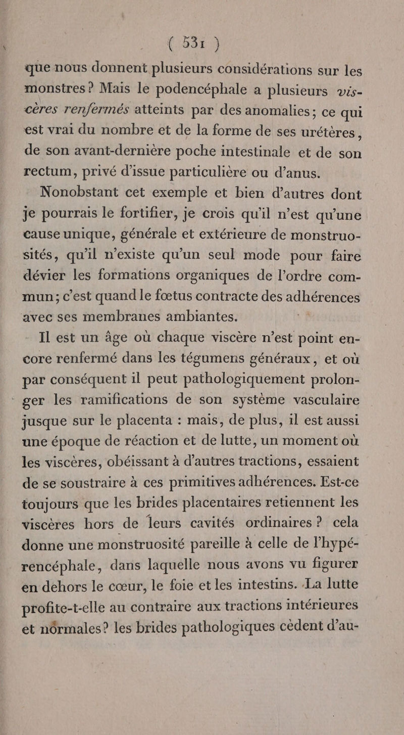 que nous donnent plusieurs considérations sur les monstres ? Mais le podencéphale a plusieurs vis- cères renfermés atteints par des anomalies; ce qui est vrai du nombre et de la forme de ses urétères ; de son avant-dernière poche intestinale et de son rectum, privé d’issue particulière ou d’anus. Nonobstant cet exemple et bien d’autres dont je pourrais le fortifier, je crois qu'il n’est qu'une cause unique, générale et extérieure de monstruo- sités, qu'il n'existe qu’un seul mode pour faire dévier les formations organiques de l’ordre com- mun; c'est quand le fœtus contracte des adhérences avec ses membranes ambiantes. À. Il est un âge où chaque viscère n’est point en- core renfermé dans les tégumens généraux, et où par conséquent il peut pathologiquement prolon- * ger les ramifications de son système vasculaire jusque sur le placenta : mais, de plus, il est aussi une époque de réaction et de lutte, un moment où les viscères, obéissant à d’autres tractions, essaient de se soustraire à ces primitives adhérences. Est-ce toujours que les brides placentaires retiennent les viscères hors de leurs cavités ordinaires? cela donne une monstruosité pareille à celle de l’hypé- rencéphale, dans laquelle nous avons vu figurer en dehors le cœur, le foie et les intestins. La lutte profite-t-elle au contraire aux tractions intérieures et n6rmales? les brides pathologiques cèdent d’au-