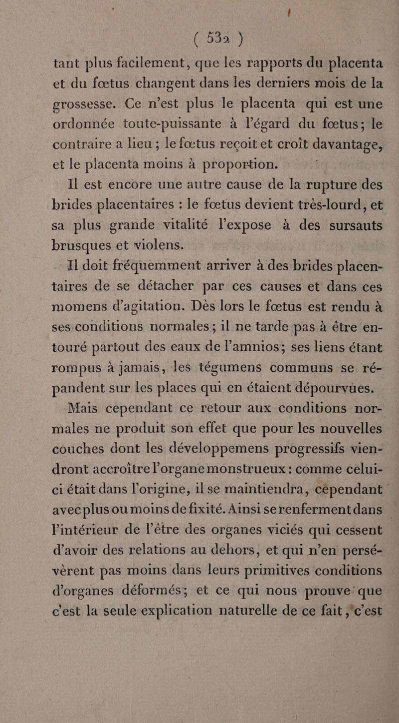 (5831) tant plus facilement, que les rapports du placenta et du fœtus changent dans les derniers mois de la grossesse. Ce n’est plus le placenta qui est une ordonnée toute-puissante à l'égard du fœtus; le contraire a lieu ; le fœtus reçoit et croît davantage, et le placenta moins à proportion. Il est encore une autre cause de la rupture des brides placentaires : le fœtus devient très-lourd, et sa plus grande vitalité l’expose à des sursauts brusques et violens. Il doit fréquemment arriver à des brides placen- taires de se détacher par ces causes et dans ces momens d’agitation. Dès lors le fœtus est rendu à ses conditions normales ; il ne tarde pas à être en- touré partout des eaux de l’amnios; ses liens étant rompus à jamais, les tégumens communs se ré- pandent sur les places qui en étaient dépourvues. Mais cependant ce retour aux conditions nor- males ne produit son effet que pour les nouvelles couches dont les développemens progressifs vien- dront accroitre l'organe monstrueux : comme celui- ci était dans l’origine, ilse maintiendra, cependant avecplus ou moins de fixité. Ainsi serenfermentdans l'intérieur de l'être des organes viciés qui cessent d’avoir des relations au dehors, et qui n’en persé- vèrent pas moins dans leurs primitives conditions d'organes déformés; et ce qui nous prouve: que c'est la seule explication naturelle de ce fait ,'c'est