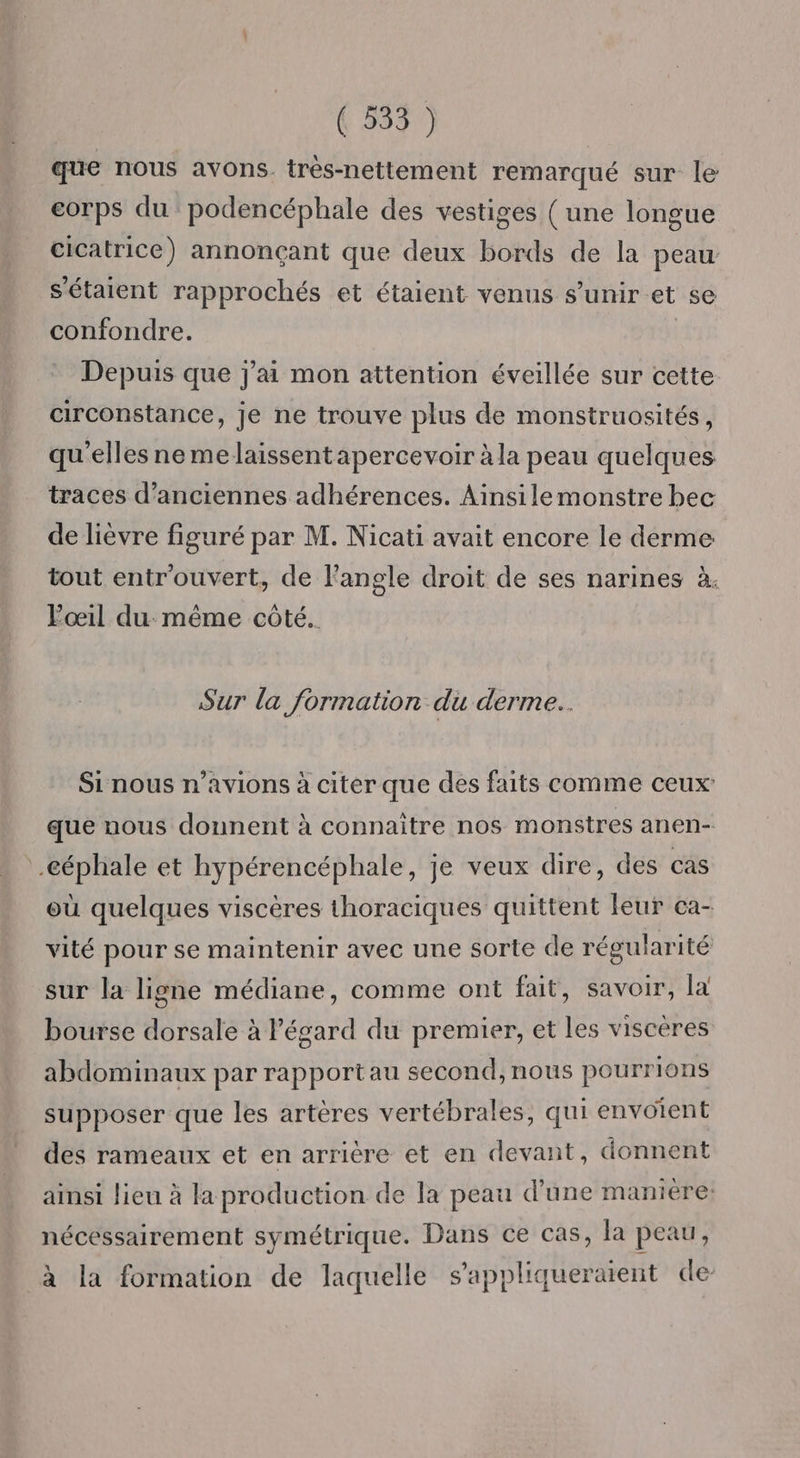 (3537 que nous avons. très-nettement remarqué sur le corps du podencéphale des vestiges ( une longue cicatrice) annonçant que deux bords de la peau Sétaient rapprochés et étaient venus s'unir et se confondre. Depuis que j'ai mon attention éveillée sur cette circonstance, je ne trouve plus de monstruosités, qu elles nemelaissentapercevoir à la peau quelques traces d'anciennes adhérences. Ainsile monstre bec de lièvre figuré par M. Nicati avait encore le derme tout entr'ouvert, de l'angle droit de ses narines à. Pœil du: même côté. Sur la formation du derme.. Si nous n'avions à citer que des faits comme ceux que nous donnent à connaitre nos monstres anen- :.céphale et hypérencéphale, je veux dire, des cas où quelques viscères thoraciques quittent leur ca- vité pour se maintenir avec une sorte de régularité sur la ligne médiane, comme ont fait, savoir, la bourse dorsale à l'égard du premier, et les viscères abdominaux par rapportau second, nous pourrions supposer que les artères vertébrales, qui envoient des rameaux et en arrière et en devant, donnent ainsi lieu à la production de la peau d’une maniere: nécessairement symétrique. Dans ce cas, la peau, à la formation de laquelle s'appliqueraient de