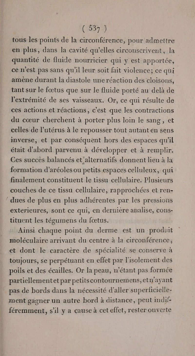 tous les points de la circonférence, pour admettre en plus, dans la cavité qu’elles circonscrivent, la quantité de fluide nourricier qui y est apportée, ce n'est pas sans qu'il leur soit fait violence; ce qui amène durant la diastole une réaction des cloisons, tant sur le fœtus que sur le fluide porté au delà de l'extrémité de ses vaisseaux. Or, ce qui résulte de ces actions et réactions, c’ést que les contractions du cœur cherchent à porter plus loin le sang, et celles de l’utérus à le repousser tout autant en sens inverse, et par conséquent hors des espaces qu'il était d’abord parvenu à développer et à remplir. Ces succès balancés et'alternatifs donnent lieu à la formation d’aréoles ou petits espaces celluleux, qui finalement constituent le tissu cellulaire. Plusieurs couches de ce tissu cellulaire, rapprochées et ren- dues de plus en plus adhérentes par les pressions exterieures, sont ce qui, en derniere analise, cons- tituent les tégumens du fœtus. Ainsi chaque point du derme est un produit moléculaire arrivant du centre à la circonférence; et dont le caractère de spécialité se conserve à toujours, se perpétuant en effet par l'isolement des poils et des écailles, Or la peau, n'étant pas formée partiellementet par petitscontournemens,etn'ayant pas de bords dans la nécessité d’aller superfcielle- ment gagner un autre bord à distance, peut indif- féremment, s’il y a cause à cet effet, rester ouverte
