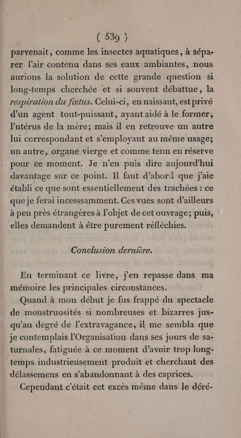 C'690 722 parvenait, comme les insectes aquatiques , à sépa- rer l’air contenu dans ses eaux ambiantes, nous aurions la solution de cette grande question si long-temps cherchée et si souvent débattue, la respiration du fœtus. Celui-ci, en naissant, est privé d’un agent tout-puissant, ayant aidé à le former, l'utérus de la mère; mais il en retrouve un autre lui correspondant et s’employant au même usage; un autre, organe vierge et comme tenu en réserve pour ce moment. Je n’en puis dire aujourd'hui davantage sur ce point. Il faut d’aborä que j'aie établi ce que sont essentiellement des trachées : ce que je ferai incesssamment. Ces vues sont d’ailleurs à peu près étrangères à l’objet de cet ouvrage; puis, elles demandent à être purement réfléchies. Conelusion dernière. En terminant ce livre, j'en repasse dans ma mémoire les principales circonstances. Quand à mon début je fus frappé du spectacle de monstruosités si nombreuses et bizarres jus- qu’au degré de l’extravagance, il me sembla que je contemplais l'Organisation dans ses jours de sa- turnales, fatiguée à ce moment d’avoir trop long- temps industrieusement produit et cherchant des délassemens en s’abandonnant à des caprices. Cependant c'était cet excès même dans le déré-