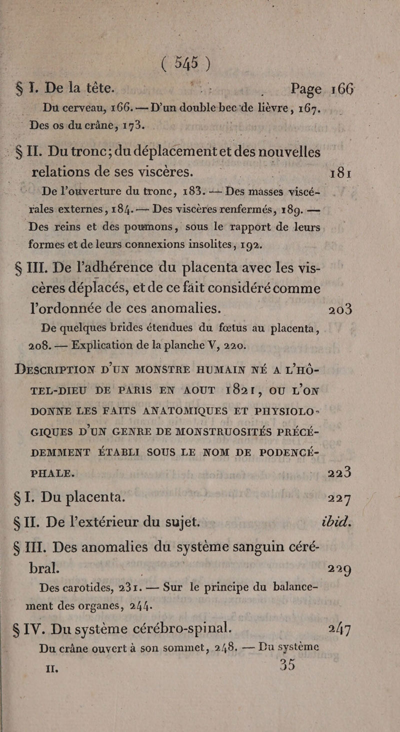 SI. Delatète. Hs jee Page 166 . Du cerveau, 166.— D’un double bec'de lièvre, 167... Des os du crâne, 173. | ; : IT. Du tronc; du déplacementet des nouvelles relations de ses viscères. “ 181 De l’ouverture du tronc, 183. -— Des masses viscé- | rales externes , 184.— Des viscères renfermés, 189. — Des reins et des poumons, sous le rapport de leurs formes et de leurs connexions insolites, 192. $ III. De l’adhérence du placenta avec les vis- cères déplacés, et de ce fäit considérécomme l’ordonnée de ces anomalies. 203 De quelques brides étendues du fœtus au placenta, 208.— Explication de la planche V, 220. DESCRIPTION D'UN MONSTRE HUMAIN NÉ A L'HO- TEL-DIEU DE PARIS EN AOUT 1821, OU L’ON DONNE LES FAITS ANATOMIQUES ET PHYSIOLO- GIQUES D'UN GENRE DE MONSTRUOSITÉS PRÉCÉ- DEMMENT ÉTABLI SOUS LE NOM DE PODENCÉ- PHALE. 223 SI. Du placenta. 227 SIT. De l’extérieur du sujet. ibid. $ III. Des anomalies du à hs sanguin céré- bral. 229 Des carotides, 231. — Sur le principe du balance- ment des organes, 244. $ IV. Du système cérébro-spinal. 2/7 Du crâne ouvert à son sommet, 248. — Du système IT. 35
