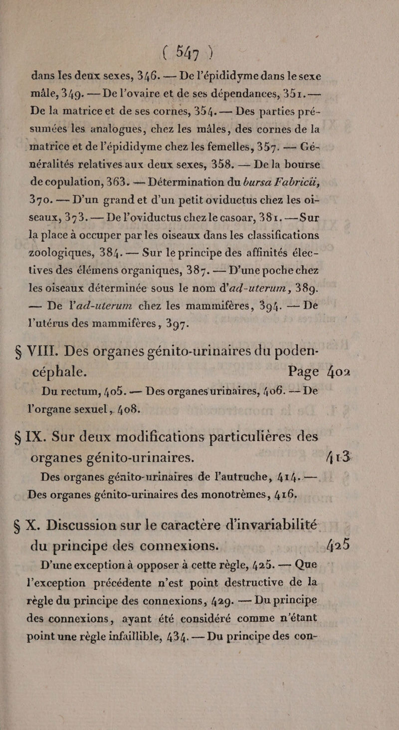 ( ins) dans les deux sexes, 346.— De l’épididyme dans le sexe mâle, 349. — De l’ovaire et de ses dépendances, 351.— De la matrice et de ses cornes, 354.— Des parties pré- sumées les analogues, chez les mâles, des cornes de la matrice et de l’épididyme chez les femelles, 357. — Gé- néralités relatives aux deux sexes, 358. — De la bourse de copulation, 363. — Détermination du bursa Fabricü, 370.— D'un grand et d’un petit oviductus chez les oi- seaux, 393.— De l’oviductus chezle casoar, 381.—Sur la place à occuper par les oiseaux dans les classifications zoologiques, 384.— Sur le principe des affinités élec- tives des élémens organiques, 387. — D’une poche chez les oiseaux déterminée sous le nom d’ad-uterum, 389. — De lad-uterum chez les mammifères, 594. — De l’utérus des mammifères, 397. $ VIIT. Des organes génito-urinaires du poden- céphale. Page 4o2 Du rectum, 405. — Des organes urinaires, 406. — De l'organe sexuel , 408. $ IX. Sur deux modifications particulières des organes génito-urinaires. Ax3 Des organes géanito-urinaires de l’autruche, 414. — Des organes génito-urinaires des monotrèmes, 416. $ X. Discussion sur le caractère d'invariabilité du principe des connexions. 425 D'une exception à opposer à cette règle, 425. — Qu l'exception précédente n’est point destructive de la règle du principe des connexions, 429. — Du principe des connexions, ayant été considéré comme n'étant point une règle infaillible, 434.— Du principe des con-