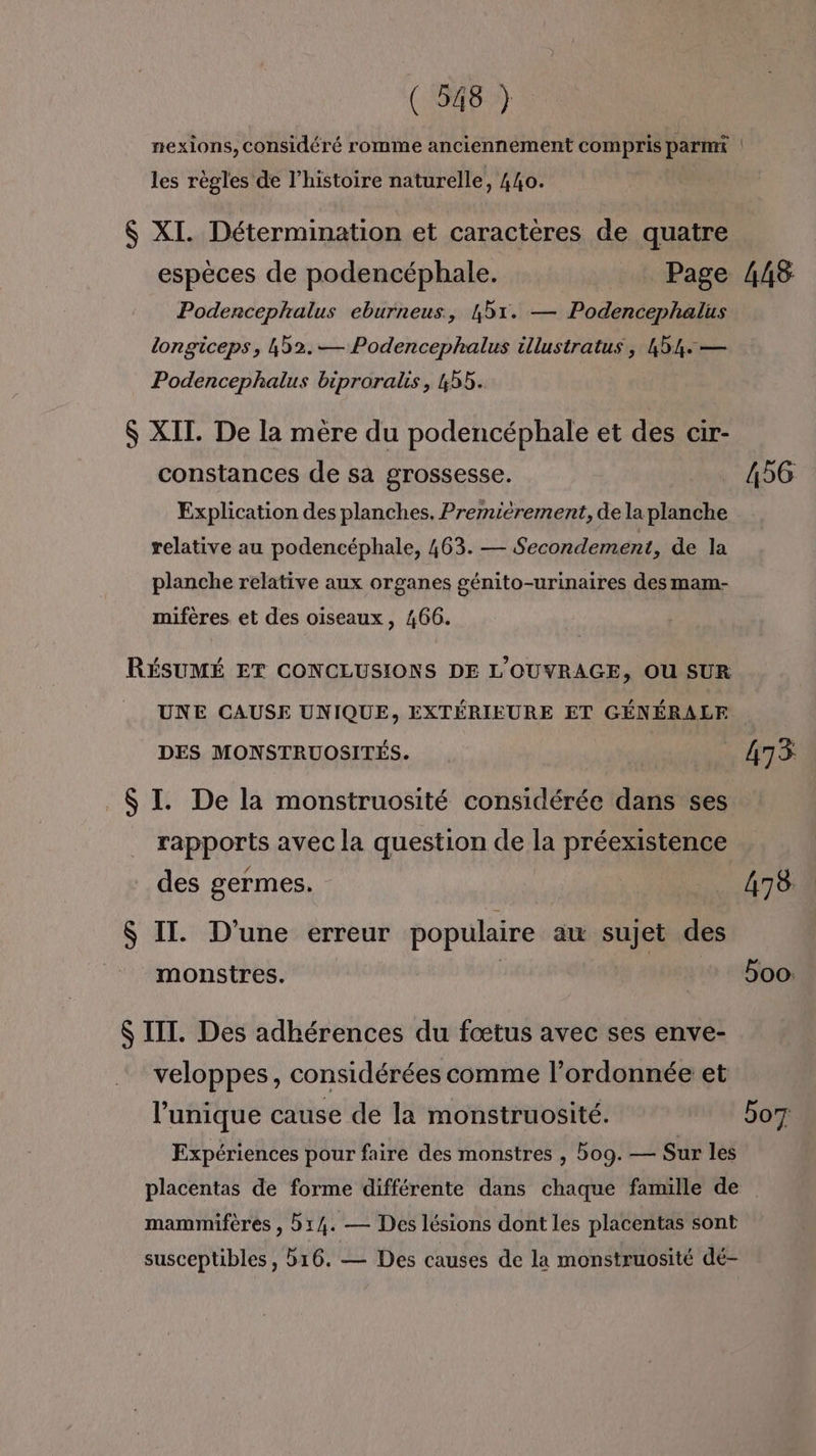 nexions, considéré romme anciennement compris parmi ! les règles de l’histoire naturelle, 440. $ XI. Détermination et caractères de quatre espèces de podencéphale. Page Podencephalus eburneus, 451. — Podencephalus longiceps, 452.— Podencephalus illustratus, 44: — Podencephalus biproralis, 455. $ XII. De la mère du podencéphale et des cir- constances de sa grossesse. Explication des planches. Premièrement, de la planche relative au podencéphale, 463. — Secondement, de la planche relative aux organes génito-urinaires des mam- mifères et des oiseaux, 466. RÉSUMÉ ET CONCLUSIONS DE L'OUVRAGE, OU SUR UNE CAUSE UNIQUE, EXTÉRIEURE ET GÉNÉRALE DES MONSTRUOSITÉS. $ I. De la monstruosité considérée dans ses rapports avec la question de la préexistence des germes. $ IT. D'une erreur populaire au sujet des monstres. | $ III. Des adhérences du fœtus avec ses enve- veloppes, considérées comme l’ordonnée et l'unique cause de la monstruosité. Expériences pour faire des monstres , bog. — Sur les 448 456 475 478 5oo: bo mammifères , 514. — Des lésions dont les placentas sont susceptibles, 516. — Des causes de la monstruosité dé-