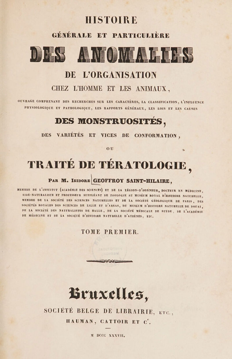 GÉNÉRALE ET PARTICULIÈRE OUVRAGE COMPRENANT DES RECHERCIHES SUR LES CARACTÈRES, LA CLASSIFICATION, L'INFLUENCE PIHYSIOLOGIQUE ET PATIHOLOGIQUE, LES RAPPORTS GÉNÉRAUX, LES LOIS ET LES CAUSES DES MONSTRUOSITÉS, DES VARIÉTÉS ET VICES DE CONFORMATION, OU » TRAITÉ DE TÉRATOLOGIE Par M. IsIpoRe |GeorrRoY SAINT-HILAIRE, MEMBRE DE L'INSTITUT (ACADÉMIE DES SCIENCES) ET DE LA LÉGION-D'HONNEUR, DOCTEUR EN MÉDECINE, AIDE-NATURALISTE ET PROFESSEUR SUPPLÉANT DE ZOOLOGIE AU MUSÉUM ROYAL D'HISTOIRE NATURELLE, MEMBRE DE LA SOCIÉTÉ DES SCIENCES NATURELLES ET DE LA SOCIÉTÉ GÉOLOGIQUE DE PARIS, DES SOCIÉTÉS ROYALES DES SCIENCES DE LILLE ET D'ARRAS, DU MUSÉUM D'HISTOIRE NATURELLE DE DOUAI, DE LA SOCIÉTÉ DES NATURALISTES DE HALLE, DE LA SOCIÉTÉ MÉDICALE DE SUËÈDE, DE L'ACADÉMIE DE MÉDECINE ET DE LA SOCIÉTÉ D'HISTOIRE NATURELLE D'ATUÈNES, ETC, TOME PREMIER. D nn 0 &lt;&gt; © nn Bruxelles, SOCIÈTÉ BELGE DE LIBRAIRIE, &amp;rc.. HAUMAN, CATTOIR ET C'.