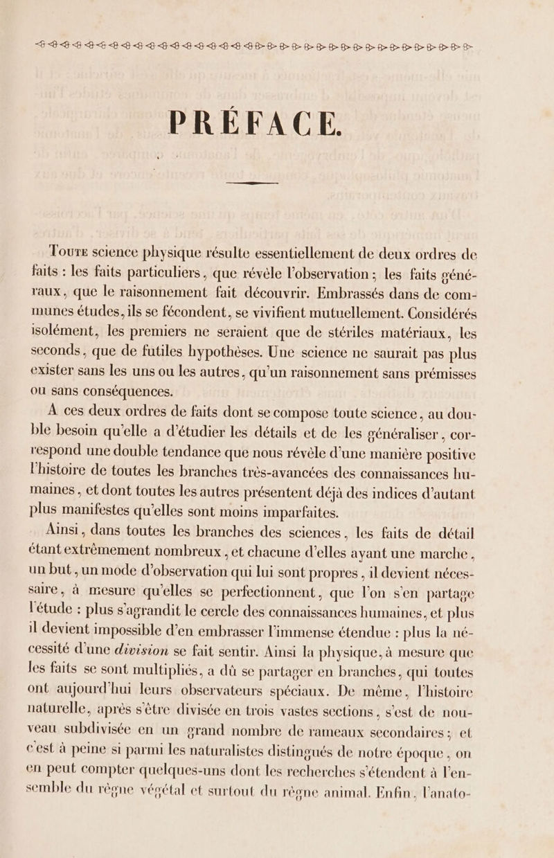EE <B <B <B<E LP FFF HE HEHLE BEBE RER RDHHRHRR HER PRÉFACE. Tours science physique résulte essentiellement de deux ordres de faits : les faits particuliers, que révèle l'observation ; les faits séné- aux, que le raisonnement fait découvrir. Embrassés dans de com- munes études, ils se fécondent, se vivifient mutuellement. Considérés isolément, les premiers ne seraient que de stériles matériaux, les seconds, que de futiles hypothèses. Une science ne saurait pas plus exister sans les uns ou les autres, qu'un raisonnement sans prémisses ou sans conséquences. À ces deux ordres de faits dont se compose toute science, au dou- ble besoin qu'elle a d'étudier les détails et de les généraliser , cor- respond une double tendance que nous révèle d’une manière positive l'histoire de toutes les branches très-avancées des connaissances hu- maines , et dont toutes les autres présentent déjà des indices d’autant plus manifestes qu'elles sont moins imparfaites. Ainsi, dans toutes les branches des sciences, les faits de détail étant extrémement nombreux , et chacune d'elles ayant une marche, un but , un mode d'observation qui lui sont propres , 1l devient néces- saire, à mesure qu'elles se perfectionnent, que l'on s'en partage l'étude : plus s'agrandit le cercle des connaissances humaines, et plus il devient impossible d’en embrasser l'immense étendue : plus la né- cessité d’une division se fait sentir. Ainsi la physique. à mesure que les faits se sont multipliés, a dû se partager en branches. qui toutes ont aujourd'hui leurs observateurs spéciaux. De même, l’histoire naturelle, après s'être divisée en trois vastes sections , s'est de nou- veau subdivisée en un grand nombre de rameaux secondaires: et cest à peine si parmi les naturalistes distingués de notre époque , on en peut compter quelques-uns dont les recherches s'étendent à l’en- semble du rêgne vésétal et surtout du règne animal. Enfin, l’anato-