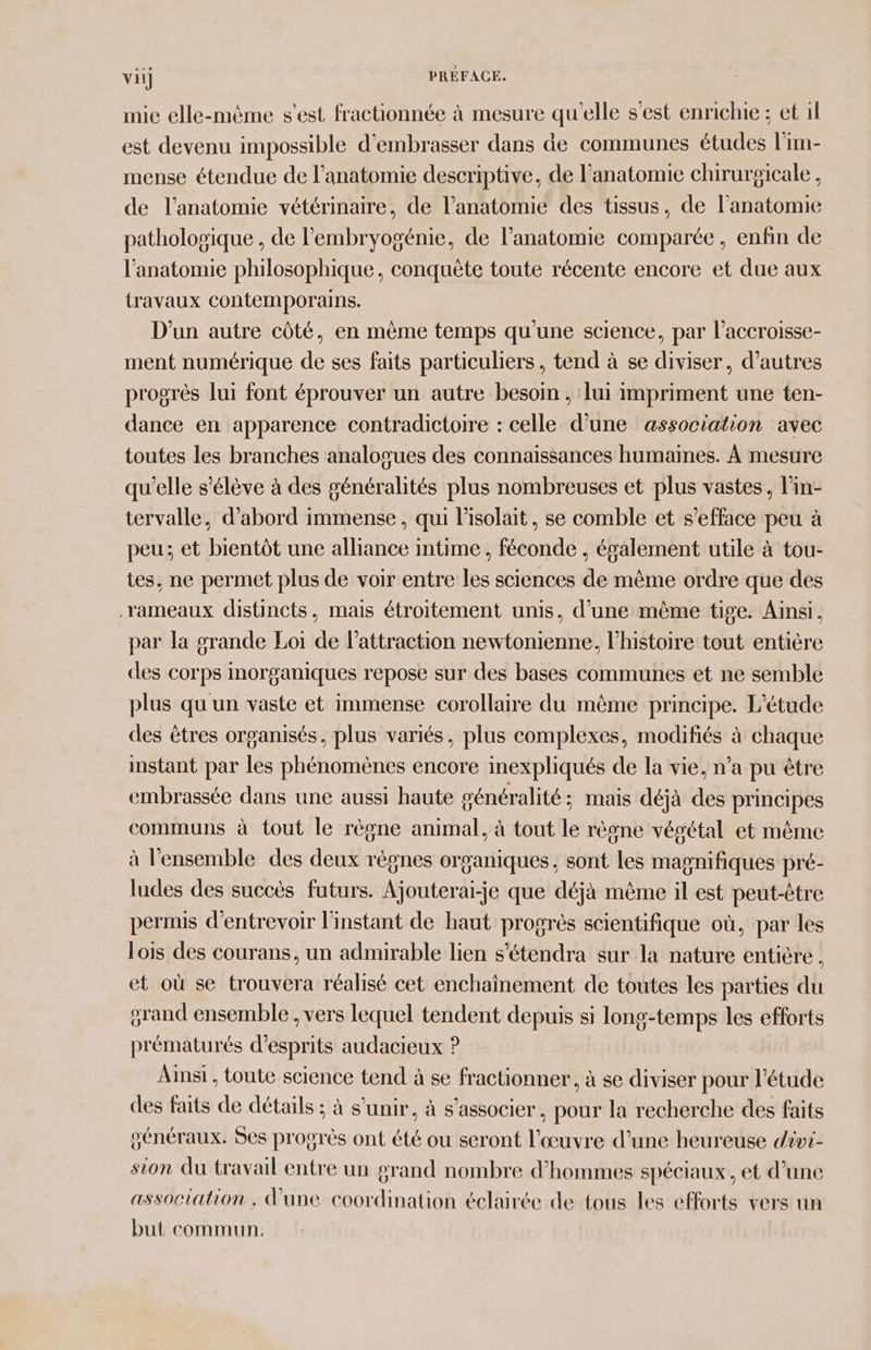 vi] PRÉFACE. nie elle-même s'est fractionnée à mesure qu'elle s'est enrichie ; et il est devenu impossible d'embrasser dans de communes études l'im- mense étendue de l'anatomie descriptive, de l'anatomie chirurgicale, de l'anatomie vétérinaire, de l’anatomie des tissus, de l'anatomie patholosique , de l'embryogénie, de l'anatomie comparée, enfin de l'anatomie philosophique, conquète toute récente encore et due aux travaux contemporains. D'un autre côté, en mème temps qu'une science, par l’accroisse- ment numérique de ses faits particuliers, tend à se diviser, d’autres progrès lui font éprouver un autre besoin , lui impriment une ten- dance en apparence contradictoire : celle d’une association avec toutes les branches analosues des connaissances humaines. À mesure qu'elle s'élève à des généralités plus nombreuses et plus vastes, l’in- tervalle, d’abord immense, qui l’isolait, se comble et s’efface peu à peu; et bientôt une alliance intime, féconde , également utile à tou- tes, ne permet plus de voir entre les sciences de même ordre que des rameaux distincts, mais étroitement unis, d’une même tige. Ainsi, par la grande Loi de l'attraction newtonienne, l'histoire tout entière des corps inorganiques repose sur des bases communes et ne semble plus qu un vaste et immense corollaire du même principe. L'étude des êtres organisés, plus variés, plus complexes, modifiés à chaque instant par les phénomènes encore inexpliqués de la vie, n’a pu être embrassée dans une aussi haute généralité; mais déjà des principes communs à tout le règne animal, à tout le rèone vésétal et même à l'ensemble des deux règnes organiques, sont les magnifiques pré- ludes des succès futurs. Ajouterai-je que déjà même il est peut-être permis d'entrevoir l'instant de haut progrès scientifique où, par les lois des courans, un admirable lien s’étendra sur la nature entière, et où se trouvera réalisé cet enchainement de toutes les parties du grand ensemble , vers lequel tendent depuis si long-temps les efforts prématurés d’esprits audacieux P Ainsi , toute science tend à se fractionner, à se diviser pour l'étude des faits de détails ; à s'unir, à s'associer, pour la recherche des faits généraux. Ses progrès ont été ou seront l'œuvre d’une heureuse dévi- sion du travail entre un grand nombre d'hommes spéciaux, et d’une association , d'une coordination éclairée de tous les efforts vers un but commun.