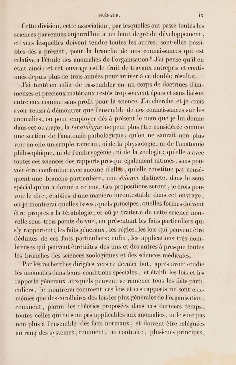 Cette division, cette association , par lesquelles ont passé toutes les sciences parvenues aujourd'hui à un haut degré de développement , et vers lesquelles doivent tendre toutes les autres, sont-elles possi- bles dès à présent, pour la branche de nos connaissances qui est relative à l'étude des anomalies de l’organisation ? J'ai pensé qu’il en était ainsi; et cet ouvrage est le fruit de travaux entrepris et conti- nués depuis plus de trois années pour arriver à ce double résultat. J'ai tenté en effet de rassembler en un corps de doctrines d’im- menses et précieux matériaux restés trop souvent épars et sans liaison entre eux comme sans profit pour la science. J'ai cherché et je crois avoir réussi à démontrer que l’ensemble de nos connaissances sur les anomalies , ou pour employer dès à présent le nom que je lui donne dans cet ouvrage , la tératologie ne peut plus être considérée comme une section de l’anatomie pathologique; qu'on ne saurait non plus voir en elle un simple rameau , ni de la physiologie, n1 de l’anatomie philosophique, ni de l’embryogénie, ni de la zoologie; qu'elle a avec toutes ces sciences des rapports presque également mtimes, sans pou- voir être confondue avec aucune d’ellés ; qu'elle constitue par consé- quent une branche particulière, une science distincte, dans le sens spécial qu'on a donné à ce mot. Ces propositions seront, je crois pou- voir le dire, établies d'une manière incontestable dans cet ouvrage , où je montrerai quelles bases ; quels principes, quelles formes doivent être propres à la tératologie, et où je traiterai de cette science nou- velle sous trois points de vue, en présentant les faits particuliers qui s’y rapportent; les faits généraux, les règles, les lois qui peuvent être déduites de ces faits particuliers; enfin , les applications très-nom- breuses qui peuvent être faites des uns et des autres à presque toutes les branches des sciences zoologiques et des sciences médicales. Par les recherches dirigées vers ce dernier but, après avoir étudié les anomalies dans leurs conditions spéciales, et établi les lois et les rapports généraux auxquels peuvent se ramener tous les faits parti- culiers, je montrera comment ces lois et ces rapports ne sont eux- mêmes que des corollaires des lois les plus générales de l’organisation : comment, parmi les théories proposées dans ces derniers temps, toutes celles qui ne sont pas applicables aux anomalies, nele sont pas non plus à l'ensemble des faits normaux, et doivent être reléguées au rang des systèmes ; comment, au contraire, plusieurs principes ,
