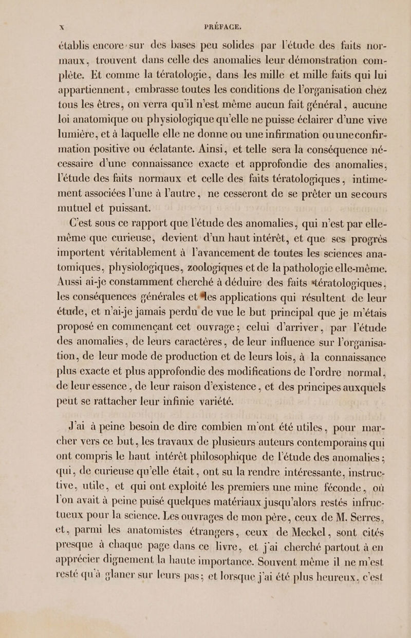 établis encore:sur des bases peu solides par l'étude des faits nor- maux, trouvent dans celle des anomalies leur démonstration com- plète. Et comme la tératologie, dans les mille et mille faits qui lui appartiennent , embrasse toutes Les conditions de l’organisation chez tous les êtres, on verra qu'il n’est même aucun fait général, aucune loi anatomique ou physiologique qu’elle ne puisse éclairer d’une vive lumière, et à laquelle elle ne donne ou une infirmation ouuneconfir- mation positive ou éclatante. Ainsi, et telle sera la conséquence nt- cessaire d’une connaissance exacte et approfondie des anomalies, l'étude des faits normaux et celle des faits tératoloviques, intime- ment associées l’une à l’autre, ne cesseront de se prêter un secours mutuel et puissant. C'est sous ce rapport que l'étude des anomalies, qui n’est par elle- mème que curieuse, devient d’un haut intérêt, et que ses progrès importent véritablement à l'avancement de toutes les sciences ana- tomiques, physiologiques, zoologiques et de la patholosie elle-même. Aussi ai-je constamment cherché à déduire des faits #tératolosiques, les conséquences générales et les applications qui résultent de leur étude, et n'ai-je jamais perdu de vue le but principal que je m'étais proposé en commençant cet ouvrage; celui d'arriver, par l'étude des anomalies, de leurs caractères, de leur influence sur l’organisa- tion, de leur mode de production et de leurs lois, à la connaissance plus exacte et plus approfondie des modifications de l’ordre normal, de leur essence , de leur raison d'existence , et des principes auxquels peut se rattacher leur infinie variété. J'ai à peine besoin de dire combien m'ont été utiles, pour mar- cher vers ce but, les travaux de plusieurs auteurs contemporains qui ont compris le haut intérêt philosophique de l'étude des anomalies ; qui, de curieuse qu’elle était, ont su la rendre intéressante, instruc- tive, utile, et qui ont exploité les premiers une mine féconde, où l'on avait à peine puisé quelques matériaux jusqu'alors restés infruc- tueux pour la science. Les ouvrages de mon père, ceux de M. Serres, et, parnu les anatomistes étrangers, ceux de Meckel, sont cités presque à chaque page dans ce livre, et j'ai cherché partout à en apprécier dignement la haute importance. Souvent même il ne m'est resté qu'à planer sur leurs pas; et lorsque j'ai été plus heureux, c'est