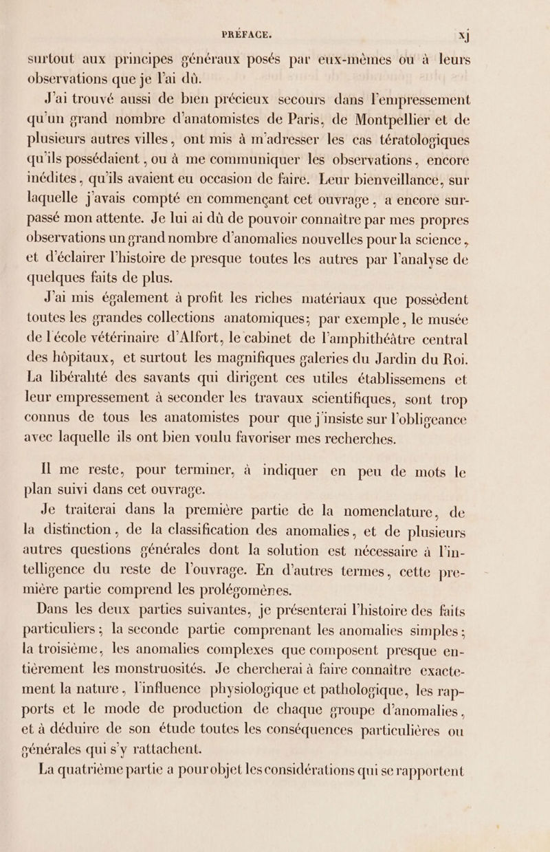 surtout aux principes généraux posés par eux-mêmes où à leurs observations que je l'ai dû. J'ai trouvé aussi de bien précieux secours dans l'empressement qu'un grand nombre d’anatomistes de Paris, de Montpellier et de plusieurs autres villes, ont mis à m'adresser les cas tératolosiques qu'ils possédaient , ou à me communiquer les observations, encore inédites , qu'ils avaient eu occasion de faire. Leur bienveillance, sur laquelle j'avais compté en commençant cet ouvrage , a encore sur- passé mon attente. Je lui ai dû de pouvoir connaitre par mes propres observations un grand nombre d'anomalies nouvelles pour la science, et d'éclairer l’histoire de presque toutes les autres par l'analyse de quelques faits de plus. J'ai mis également à profit les riches matériaux que possèdent toutes les grandes collections anatomiques; par exemple, le musée de l'école vétérinaire d’Alfort, le cabinet de l’ampbhithéâtre central des hôpitaux, et surtout les magnifiques galeries du Jardin du Roi. La libérahté des savants qui dirigent ces utiles établissemens et leur empressement à seconder les travaux scientifiques, sont trop connus de tous les anatomistes pour que j'insiste sur l’obligeance avec laquelle 1ls ont bien voulu favoriser mes recherches. Il me reste, pour terminer, à indiquer en peu de mots le plan suivi dans cet ouvrage. Je traitera dans la première partie de la nomenclature, de la distinction, de la classification des anomalies, et de plusieurs autres questions générales dont la solution est nécessaire à l’in- telligence du reste de l'ouvrage. En d’autres termes, cette pre- miére partie comprend les prolésomènes. Dans les deux parties suivantes, je présenterai l’histoire des faits particuliers ; la seconde partie comprenant les anomalies simples ; la troisième, les anomalies complexes que composent presque en- tièrement les monstruosités. Je chercherai à faire connaître exacte- ment la nature, l'influence physiologique et pathologique, les rap- ports et le mode de production de chaque g#roupe d'anomalies, et à déduire de son étude toutes les conséquences particulières ou énérales qui s y rattachent. La quatrième partie a pour objet les considérations qui se rapportent