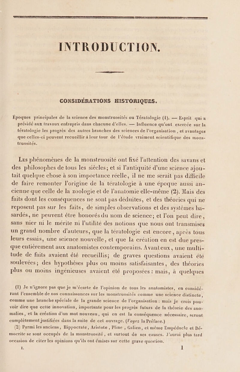 CONSIDÉRATIONS HISTORIQUES. Époques principales de la science des monstruosités ou Tératologie (1). — Esprit qui &amp; présidé aux travaux entrepris dans chacune d’elles. — Influence qu'ont exercée sur la tératologie les progrès des autres branches des sciences de l’organisation , et avantages que celles-ci peuvent recueillir à leur tour de l’étude vraiment scientifique des mons- truosités. Les phénomènes de la monstruosité ont fixé l'attention des savans et des philosophes de tous les siècles ; et si l'antiquité d’une science ajou- tait quelque chose à son importance réelle, il ne me serait pas difficile de faire remonter l’origine de la tératologie à une époque aussi an- cienne que celle de la zoologie et de l'anatomie elle-même (2). Mais des faits dont les conséquences ne sont pas déduites, et des théories qui ne reposent pas sur les faits, de simples chservations et des systèmes ha- sardés, ne peuvent être honorés du nom de science; et l’on peui dire, sans nier n1 le mérite ni l'utilité des notions que nous ont transmises un grand nombre d'auteurs, que la tératologie est encore, après tous leurs essais, une science nouvelle, el que la création en est due pres- que entiérement aux anatomisles contemporains. Avanteux, une mulli- tude de faits avaient été recueillis; de graves questions avaient été soulevées; des hypothèses plus ou moins satisfaisantes, des théories plus ou moins ingénieuses avaient été proposées : mais, à quelques (1) Je n’ignore pas que je m’écarte de l’opinion de tous les anatomistes, en considé- rant l’ensemble de nos connaissances sur les monstruosités comme une science distincte, comme une branche spéciale de la grande science de l’organisation : mais je crois pou- voir dire que cette innovation, importante pour les progrès futurs de la théorie des ano- malies, et la création d’un mot nouveau, qui en est la conséquence nécessaire, seront complètement justifiées dans la suite de cet ouvrage. (Voyez la Préface.) (2) Parmi les anciens, Hippocrate, Aristote , Pline , Galien, et même Empédocle et Dé- mocrite se sont occupés de la monstruosité, et surtout de ses causes. J'aurai plus tard occasion de citer les opinions qu’ils ont émises sur cette grave question.