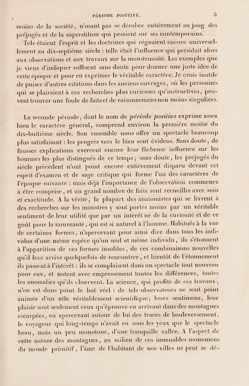 moins de la société, n’osant pas se dérober entiérement au Joug des préjugés et de la superstition qui pesaient sur ses contemporains. Tels étaient l'esprit et les doctrines qui régnaient encore universel- lement au dix-septième siécle : telle était l'influence qui présidait alors aux observations et aux travaux sur la monstruosité. Les exemples que je. viens d'indiquer suffisent sans doute pour donner une juste idée de cette époque et pour en exprimer le véritable caractère. Je crois inutile de puiser d’autres citations dans les anciens ouvrages, où les personnes qui se plairaient à ces recherches plus curieuses qu'instructives, peu- vent trouver une foule de faits et de raisonnemens non moins singuliers. La seconde période, dont le nom de période positive exprime assez bien le caractère général, comprend environ la première moitié du dix-huitième siècle. Son ensemble nous offre un spectacle beaucoup plus satisfaisant : les progrès vers le bien sont évidens. Sans doute, de fausses explications exercent encore leur fâcheuse influence sur les hommes les plus distingués de ce temps; sans doute, les préjugés du siécle précédent n’ont point encore entiérement disparu devant cet esprit d'examen et de sage critique qui forme l’un des caracteres de l’époque suivante : mais déjà importance de Fobservalion commence à être comprise , et un grand nombre de faits sont recueillis avec soin et exactitude. A la vérité, la plupart des anatomistes qui se livrent à des recherches sur les monstres y sont portés moins par un véritable sentiment de leur utilité que par un intérêt né de la curiosité el de ce: goûL pour la nouveauté, qui est si nalurel à homme. Habilués à la vue de certaines formes, n’apercevant pour ainsi dire dans tous les indi- vidus d’une même espèce qu’un seul et même individu, ils s’élonnent à l'apparition de ces formes insolites, de ces combinaisons nouvelles qu'il leur arrive quelquefois de rencontrer , et bientôt de l'étonnement ils passent à l'intérêt : ils se complaisent dans un spectacle tout nouveau pour eux, et nolent avec empressement toutes les différences, toutes les anomalies qu'ils chservent. La science, qui profite de ces lravaux , n’en est donc point le but réel : de tels observateurs ne sont pomt animés d’un zèle véritablement scientifique; leurs sentimens, leur plaisir sont seulement ceux qu'éprouve en arrivant dans des montagnes escarpées, en apercevant autour de lui des traces de bouleversement, le voyageur qui long-temps n'avait eu sous les yeux que le spectacle beau, mais un peu monotone, d’une tranquille vallée. À Paspect de cette nalure des montagnes, au milieu de ces immuables monumens du monde primitif, l'âme de l'habitant de nos villes ne peut se dé-