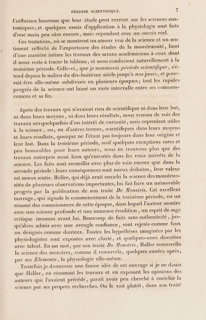 l'influence heureuse que leur étude peut exercer sur Îles sciences ana- tomiques; et quelques essais d'application à la physiologie sont faits d’une main peu sûre encore, mais cependant avec un succés réel. Ces tentatives, où se montrent un amour vrai de la science et un sen- timent réfléchi de l'importance des études de la monstruosité, lient d’une manière intime les travaux des savans académiciens à ceux dont il nous reste à tracer le tableau , et nous conduisent naturellement à Ja troisième période. Celle-ci, que je nommerai période scientifique, S'é- tend depuis le milieu du dix-huitième siècle jusqu’à nos jours, et pour- rait étre elle-même subdivisée en plusieurs époques; tant les rapides progrès de la science ont laissé un vaste intervalle entre ses commer- cemens et sa fin. Après des travaux qui n'avaient rien de scientifique ni dans leur but, ni dans leurs moyens , ni dans leurs résultats, nous venons de voir des travaux nés quelquefois d’un intérêt de curiosité, mais cependant ulles à la science, ou, en d’autres termes, scientifiques dans leurs moyens et leurs résullats, quoique ne l’étant pas toujours dans leur origine et leur but. Dans la troisième période, sauf quelques exceptions rares et peu honorables pour leurs auteurs, nous ne trouvons plus que des travaux entrepris aussi bien qu’exécutés dans les vrais intérêts de la science. Les faits sont recueillis avec plus de soin encore que dans la seconde période : leurs conséquences sont mieux déduites, leur valeur est mieux sentie. Haller, qui déjà avait enrichi la science des monslruo- sités de plusieurs observations importantes, lui fait faire un mémorable progrès par la publication de son traité Ÿe Monstris. Cet excellent ouvrage , qui signale le commencement de la troisième période, est un résumé des connaissances de cette époque, dans lequel l’auteur montre avec une science profonde et une immense érudition ; un esprit de sage critique inconnu avant lui. Beaucoup de faits sans authenticité , jus- qu’alors admis avec une aveugle confiance, sont rejetés comme faux ou désignés comme douteux. Toutes les hypothèses imaginées par Îles physiologisies sont exposées avec clarté, et quelques-unes discutées avec talent. En nn mot, par son traité De Monstris, Haller renouvelle la science des monstres, comme il renouvela, quelques années aprés, par ses Zlementa, la physiologie elle-même. Toutefois je donnerais une fausse idée de cet ouvrage si je ne disais que Haller, en résumant les travaux et en exposani les opinions des auteurs qui l'avaient précédé, paraît avoir peu cherché à enrichir la science par ses propres recherches. On le voit plutôt, dans son traité