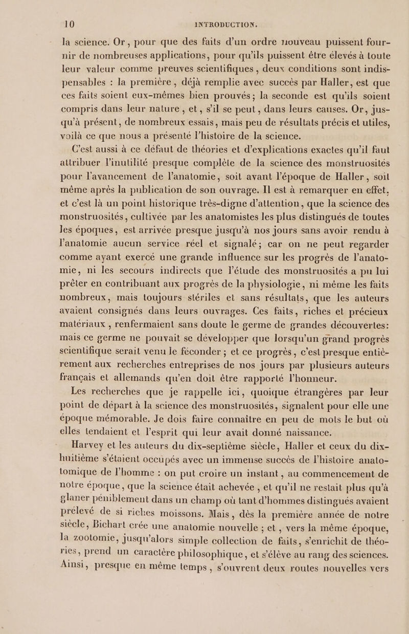 la science. Or, pour que des faits d’un ordre nouveau puissent four- nir de nombreuses applications, pour qu’ils puissent être élevés à Loute leur valeur comme preuves scientifiques , deux conditions sont indis- pensables : la premitre, déjà remplie avec succés par Haller, est que ces faits soient eux-mêmes bien prouvés ; la seconde est qu'ils soient compris dans leur nature , et, s’il se peut, dans leurs causes. Or, jus- qu’à présent, de nombreux essais, mais peu de résultats précis et utiles, voilà ce que nous a présenté l’histoire de la science. Cest aussi à ce défaut de théories et d'explications exactes qu'il faut attribuer Pinutilité presque complète de la science des monstruosités pour l'avancement de l'anatomie, soit avant l’époque de Haller , soit même aprés la publication de son ouvrage. Il est à remarquer en effet. et c’est là un point historique très-digne d'attention, que la science des monstruosilés, cultivée par les anatomistes les plus distingués de toutes les époques, est arrivée presque jusqu’à nos jours sans avoir rendu à l'anatomie aucun service réel et signalé; car on ne peut regarder comme ayant exercé une grande influence sur les progrès de l’anato- mie, ni les secours indirects que l'étude des monstruosilés a pu lui prêter en contribuant aux progrès de la physiologie, ni même les faits nombreux, mais toujours stériles et sans résultats, que les auteurs avaient consignés dans leurs ouvrages. Ces faits, riches et précieux matériaux , renfermaient sans doute le germe de grandes découvertes: mais Ce germe ne pouvait se développer que lorsqu'un grand progrès scientifique serait venu le féconder ; et ce progrès, c’esl presque entié- rement aux recherches entreprises de nos jours par plusieurs auteurs français el allemands qu’en doit être rapporté l’honneur. Les recherches que je rappelle ici, quoique étrangères par leur point de départ à la science des monstruosités, signalent pour elle une époque mémorable. Je dois faire connaître en peu de mois le but où elles tendaient et l'esprit qui leur avait donné naissance. Harvey et les auteurs du dix-septiéme siècle, Haller et ceux du dix- huitième s'étaient occupés avec un immense succès de l’histoire anato- tomique de l’homme : on put croire un instant , au commencement de notre époque , que la science était achevée , et qu’il ne restait plus qu’à glaner péniblement dans un champ où tant d'hommes distingués avaient prélevé de si riches moissons. Mais, dès la première année de notre siècle, Bichart crée une anatomie nouvelle ; et, vers la même époque, la zootomie, jusqu'alors simple collection de faits, s'enrichit de théo- ries , prend un caractère philosophique, et s'élève au rang des sciences. Ainsi, presque en même temps, s'ouvrent deux routes nouvelles vers