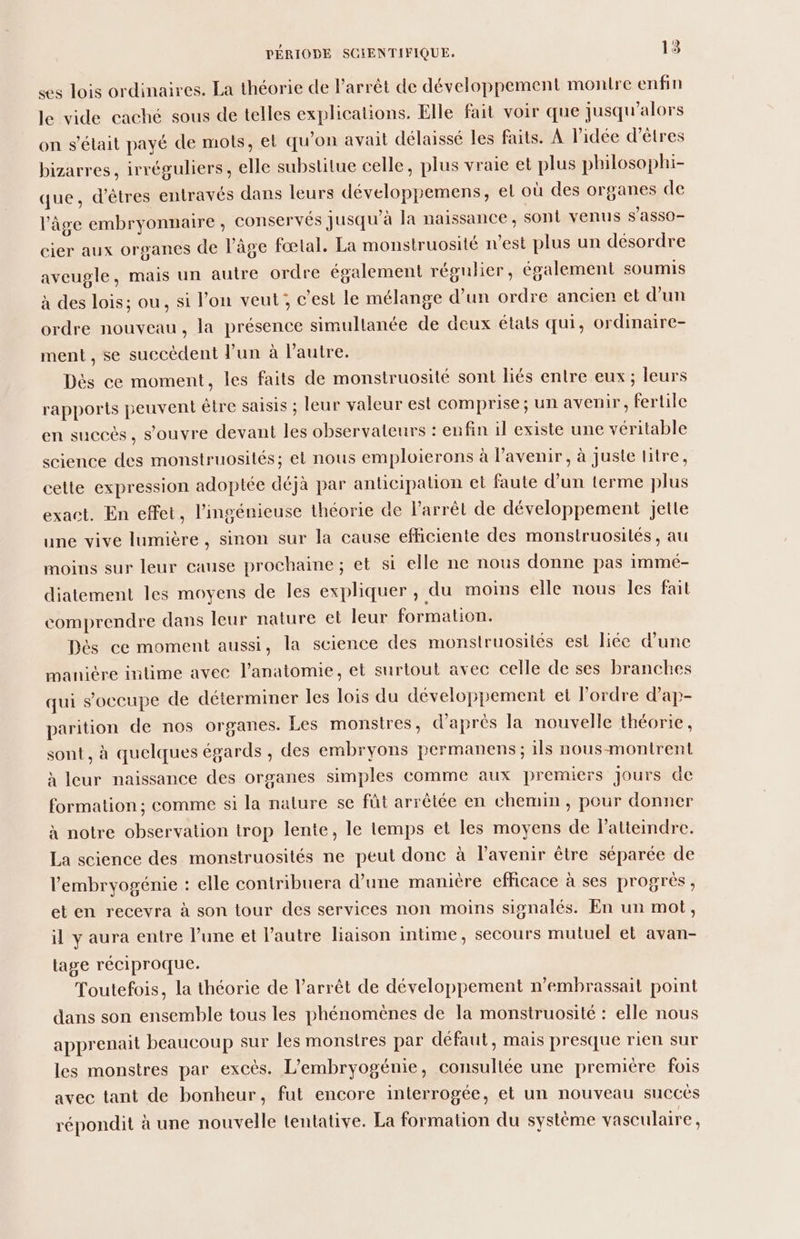 es lois ordinaires. La théorie de l'arrêt de développement montre enfin le vide caché sous de telles explications. Elle fait voir que jusqu'alors on s'était payé de mots, el qu’on avait délaissé les faits. À l’idée d'êtres bizarres, irréguliers, elle substitue celle, plus vraie et plus philosophi- que, d'êtres entravés dans leurs développemens, el où des organes de l’âge embryonnaire , conservés jusqu'à la naissance, sont venus s'ASSO- cier aux organes de âge fœtal. La monstruosité n'est plus un désordre aveugle, mais un autre ordre également régulier, également soumis à des lois; ou, si l’on veut; c’est le mélange d’un ordre ancien et d'un ordre nouveau, la présence simultanée de deux états qui, ordinaire- ment, se succèdent l’un à l’autre. Dès ce moment, les faits de monstruosité sont liés entre eux ; leurs rapports peuvent être saisis ; leur valeur est comprise; un avenir, fertile en succés, s'ouvre devant les observateurs : enfin il existe une véritable science des monstruosilés; et nous emploierons à l'avenir, à juste litre, cette expression adoptée déjà par anticipation et faute d’un terme plus exact. En effet, l’ingénieuse théorie de l'arrêt de développement jette une vive lumière , sinon sur la cause efficiente des monstruosilés, au moins sur leur cause prochaine ; et si elle ne nous donne pas immé- diatement les moyens de les expliquer, du moins elle nous Îes fait comprendre dans leur nature et leur formation. Dès ce moment aussi, la science des monslruosites est liée d’une manière intime avec l'anatomie, et surtout avec celle de ses branches qui s'occupe de déterminer les lois du développement et l’ordre d’ap- parition de nos organes. Les monstres, d’après la nouvelle théorie, sont, à quelques égards , des embryons permanens ; ils nous-montrent à leur naissance des organes simples comme aux premiers Jours de formation ; comme si la nature se fût arrêtée en chemin , pour donner à notre observation trop lente, le temps et les moyens de latteindre. La science des monstruosités ne peut donc à l'avenir être séparée de l'embryogénie : elle contribuera d’une manitre efficace à ses progrès , et en recevra à son tour des services non moins signalés. En un mot, il y aura entre l’une et l’autre liaison intime, secours mutuel et avan- lage réciproque. Toutefois, la théorie de l'arrêt de développement n’embrassait point dans son ensemble tous les phénomènes de la monstruosité : elle nous apprenait beaucoup sur les monstres par défaut, mais presque rien sur les monstres par excès. L’embryogénie, consultée une premiére fois avec tant de bonheur, fut encore interrogée, et un nouveau succès répondit à une nouvelle tentative. La formation du systéme vasculaire,