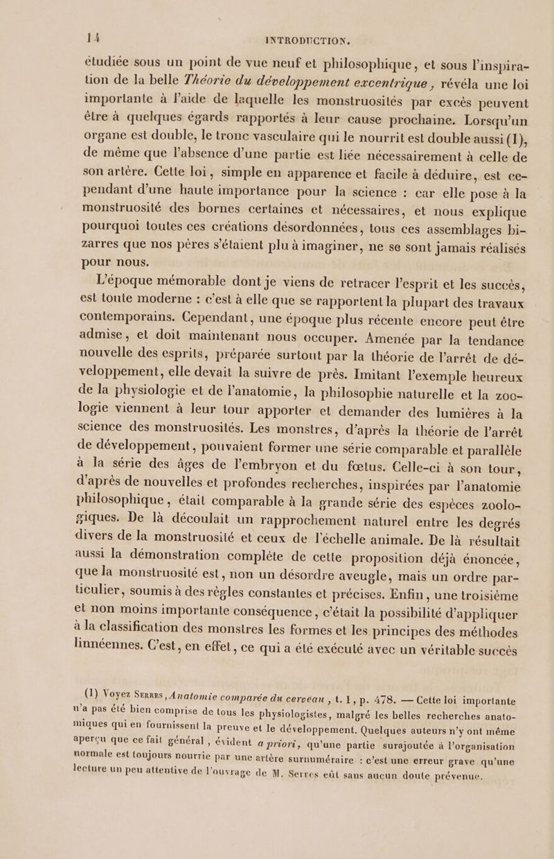 éludiée sous un point de vue neuf et philosophique, et sous l'inspira- üon de la belle Théorie du développement excentrique , révéla une loi importante à l’aide de laquelle les monstruosités par excés peuvent èlre à quelques égards rapportés à leur cause prochaine. Lorsqu'un organe est double, le tronc vasculaire qui le nourrit est double aussi (1), de même que l'absence d’une partie est liée nécessairement à celle de son artére. Cette loi, simple en apparence et facile à déduire, est ce- pendant d’une haute importance pour la science : car elle pose à la monstruosité des bornes certaines et nécessaires, et nous explique pourquoi toutes ces créations désordonnées, tous ces assemblages bi- zarres que nos pères s'élaient plu à imaginer, ne se sont jamais réalisés pour nous. | L'époque mémorable dont je viens de retracer l'esprit et les succès, est toute moderne : c’esl à elle que se rapportent la plupart des travaux Contemporains. Cependant, une époque plus récente encore peut être admise, et doit maintenant nous occuper. Âmenée par la tendance nouvelle des esprits, préparée surtout par la théorie de l'arrêt de dé- veloppement, elle devait la suivre de près. Imitant l'exemple heureux de la physiologie et de l'anatomie, la philosophie naturelle et la z00- logie viennent à leur tour apporter et demander des lumiéres à la science des monstruosités. Les monstres, d’après la théorie de l'arrêt de développement, pouvaient former une série comparable et parallèle à la série des âges de l'embryon et du fœtus. Celle-ci à son tour, d’après de nouvelles et profondes recherches, inspirées par l'anatomie philosophique, était comparable à Ja grande série des espèces zoolo- giques. De là découlait un rapprochement naturel entre les degrés divers de la monstruosité et ceux de l'échelle animale. De là résultait aussi la démonstration compléte de cette proposilion déjà énoncée, que la monstruosité est, non un désordre aveugle, mais un ordre par- üculier, soumis à des régles constantes et précises. Enfin, une troisième el non moins importante conséquence, c'était la possibilité d'appliquer à la classification des monstres les formes et les principes des méthodes linnéennes. C’est, en effet, ce qui a été exécuté avec un véritable succés (1) Voyez Serres, Anatomie comparée du cerveau , t.1,p. 478. — Cette loi importante n’a pas été bien comprise de tous les physiologistes, malgré les belles recherches anato- miques qui en fournissent la Preuve et le développement. Quelques auteurs n’y ont même aperçu que ce fait général , évident a priori, qu'une partie surajoutée à l’organisation normale est toujours nourrie par une artère surnuméraire : c’est une erreur grave qu’une lecture un peu attentive de l'ouvrage de M. Serres eût sans aucun doute prévenue.