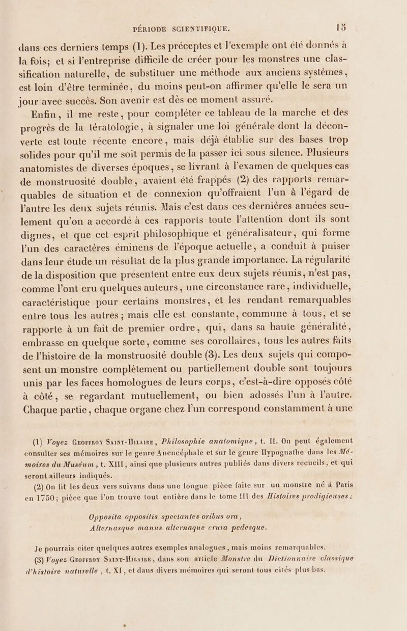 dans ces derniers temps (1). Les préceptes et l'exemple ont cité donnés à la fois; et si l’entreprise difficile de créer pour les monstres une clas- sification naturelle, de substituer une méthode aux anciens systèmes, est loin d’être terminée, du moins peut-on affirmer qu’elle le sera un jour avec succès. Son avenir est dès ce moment assuré, Enfin , il me reste, pour compléter ce tableau de Ia marche et des progrés de la tératologie, à signaler une loi générale dont la décon- verte est toute récente encore, mais déjà établie sur des bases trop solides pour qu’il me soit permis de la passer ici sous silence. Plusieurs anatomistes de diverses époques , se livrant à l'examen de quelques cas de monstruosité double, avaient été frappés (2) des rapports remar- quables de situalion et de connexion qu'offraient l’un à l'égard de l’autre les denx sujets réunis. Mais c’est dans ces dernières années seu- lement qu’on a accordé à ces rapports toute l'attention dont ils sont dignes, et que cet esprit philosophique el sénéralisateur, qui forme l’un des caractères éminens de l’époque actuelle, a conduit à puiser dans leur étude un résuliat de la plus grande importance. La régularité de la disposition que présentent entre eux deux sujets réunis, n’est pas, comme l'ont eru quelques auteurs, une circonstance rare, individuelle, caractéristique pour certains monstres, el les rendant remarquables entre tous les autres ; mais elle est constante, commune à tous, el se rapporte à un fait de premier ordre, qui, dans sa haute généralité, embrasse en quelque sorte, comme ses corollaires, tous les autres faits de l’histoire de la monstruosité double (3). Les deux sujets qui compo- sent un monstre complètement ou partiellement double sont toujours unis par les faces homologues de leurs corps, c’est-à-dire opposés côté à côté, se regardant mutuellement, ou bien adossés lun à Pautre. Chaque partie, chaque organe chez l'un correspond constamment à une (1) Voyez Grorrrox Saint-Iisaire, Philosophie analomique , t. II. On peut également consulter ses mémoires sur le genre Anencéphale et sur le genre Hypognathe dans les Hé- moires du Muséum , t. XIII, ainsi que plusieurs autres publiés dans divers recueils, et qui seront ailleurs indiqués. (2) On lit les deux vers suivans dans une longue pièce faite sur un monstre né à Paris en 1750; pièce que l’on trouve tout entière dans le tome III des Histoires prodigieuses : Opposita opposilis spectantes oribus ora, Alternasque manus alternaque crura pedesque. Je pourrais citer quelques autres exemples analogues, mais moins remarquables. (3) Voyez Grorrrox Saint-Hizaire, dans son article Monstre du Dictionnaire classique d'histoire naturelle , t. XE, et dans divers mémoires qui seront tous cités plus bas.