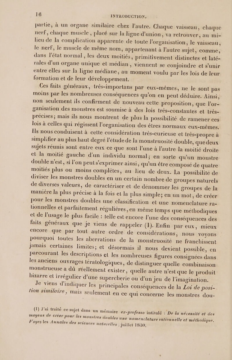 parle, à un organe similaire chez l’autre. Chaque vaisseau, chaque nerf, chaque muscle, placé sur la ligne d'union, va retrouver, an mi- lieu de la complication apparente de toute l’organisation, le vaisseau , le nerf, le muscle de même nom, appartenant à l’autre sujet, comme, dans l'état normal, les deux moitiés, primitivement distinctes et laté- rales d’un organe unique et médian , viennent se conjoindre et s'unir entre elles sur la ligne médiane, au moment voulu par les lois de leur formation et de leur développement. Ces faits généraux, trèés-importans par eux-mêmes, ne le sont pas moins par les nombreuses conséquences qu'on en peut déduire. Ainsi, non seulement ils confirment de nouveau cette proposition, que l’or- ganisalion des monstres est soumise à des lois trés-constantes et très- précises ; mais ils nous montrent de plus la possibilité de ramener ces lois à celles qui régissent l’organisation des êtres normaux eux-mêmes. Îls nous conduisent à cette considération très-curieuse et très-propre à simplifier au plus haut degré l’étude de la monstruosité double, que deux sujels réunis sont entre eux ce que sont l’une à l’autre la moitié droite et la moitié gauche d'un individu normal; en sorte qu’un monstre double n’est, si l'on peut s'exprimer ainsi, qu’un être composé de quatre moitiés plus ou moins complètes, au lieu de deux. La possibilité de diviser les monstres doubles en un certain nombre de groupes naturels de diverses valeurs, de caractériser et de dénommer les groupes de la manicre la plus précise à la fois et la plus simple; en un mot, de créer pour les monstres doubles une classification et une nomenclature ra- tionnelles el parfaitement régulières, en même Lemps que méthodiques et de l’usage le plus facile : telle est encore l’une des conséquences des faits généraux que je viens de rappeler (1). Enfin par eux, mieux encore que par tout autre ordre de considérations, nous voyons pourquoi toules les aberrations de la monstruosité ne franchissent jamais certaines limites: et désormais il nous devient possible, en parcourant les descriptions et les nombreuses figures consignées dans les anciens ouvrages tératologiques, de distinguer quelle combinaison Mmonstrueuse à dû réellement exister, quelle autre n’est que le produit bizarre el irrégulier d’une supercherie ou d’un jeu de l'imagination. Je viens d'indiquer les principales conséquences de la Zoë de posi-. ion similaire, mais seulement en ce qui concerne les monstres dou- at trait. , , À 1e À Dot (1) Jai traité ce sujet dans un mémoire ex-professo intitulé : De la nécessité et des moyens de créer pour les monstres doubles une nomenclature rationnelle et méthodique. Voyez les Annales des sciences naturelles, juillet 1830.