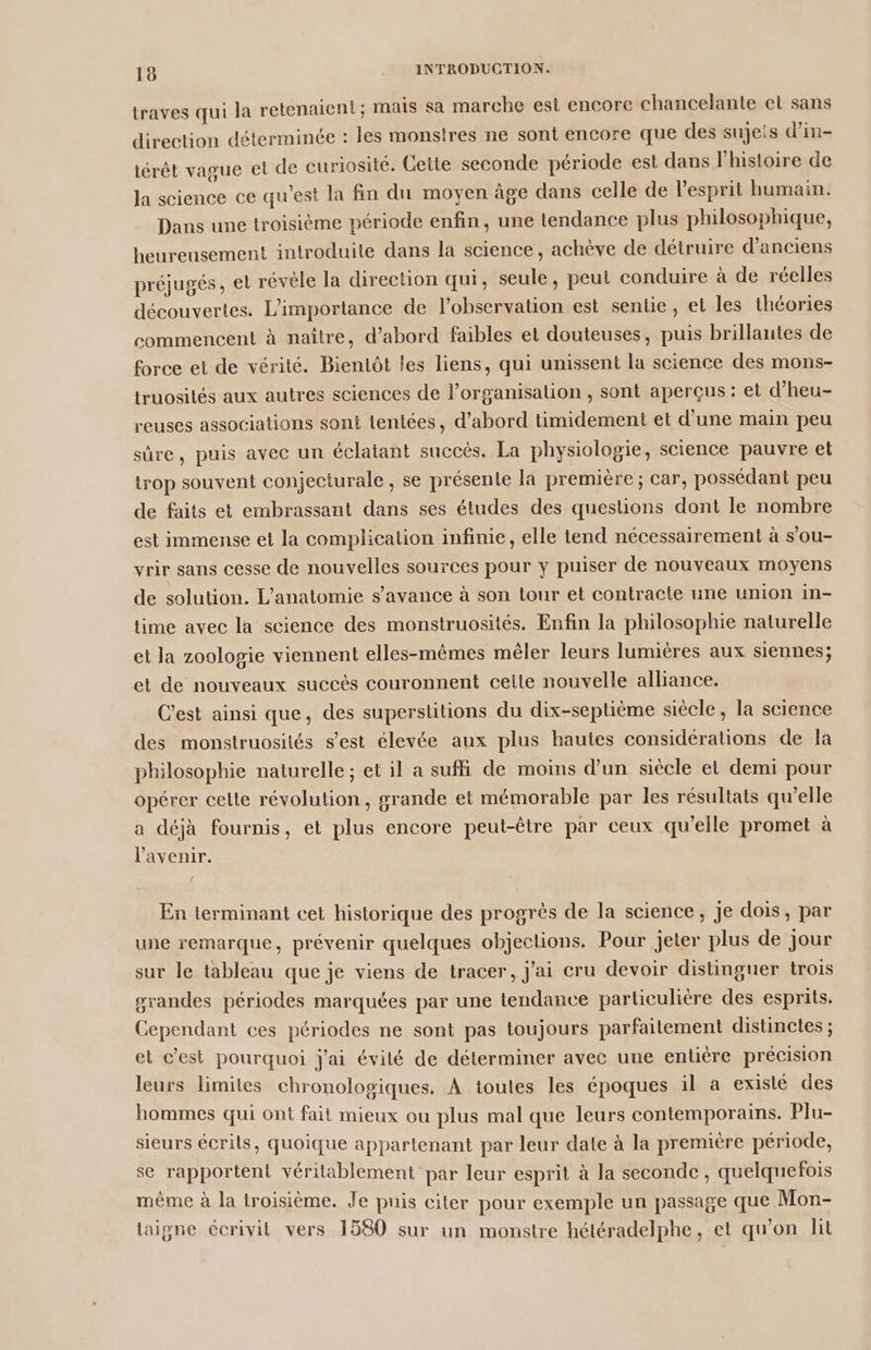 traves qui la retenaient; mais sa marche est encore chancelante el sans direction déterminée : les monstres ne sont encore que des sujets d’in- iérêt vague et de curiosité. Cette seconde période est dans l’histoire de la science ce qu'est la fin du moyen âge dans celle de l'esprit humain. Dans une troisième période enfin, une tendance plus philosophique, heureusement introduite dans la science, achève de détruire d'anciens préjugés, et révèle la direction qui, seule, peut conduire à de réelles découvertes. L'importance de l'observation est sente, et les théories commencent à naître, d’abord faibles et douteuses, puis brillantes de force et de vérité. Bientôt les liens, qui unissent la science des mons- truosités aux autres sciences de l’organisation , sont aperçus : et d’heu- reuses associations sont teniées, d’abord timidement et d’une main peu sûre, puis avec un éclatant succès. La physiologie, science pauvre et trop souvent conjecturale , se présente la première ; car, possédant peu de faits et embrassant dans ses études des questions dont le nombre est immense et la complication infinie, elle tend nécessairement à s’ou- yrir sans cesse de nouvelles sources pour y puiser de nouveaux moyens de solution. L'anatomie s’avance à son tour et contracte une union in- time avec la science des monstruosités. Enfin la philosophie naturelle et la zoologie viennent elles-mêmes mêler leurs lumières aux siennes; et de nouveaux succés couronnent celte nouvelle alliance. C'est ainsi que, des superstitions du dix-septième siècle, la science des monstruosités s’est élevée aux plus hautes considérations de la philosophie naturelle ; et il a suffi de moins d’un siècle el demi pour opérer celte révolution, grande et mémorable par les résultats qu’elle a déjà fournis, et plus encore peut-être par ceux qu'elle promet à l'avenir. En lerminant cet historique des progrès de la science, Je dois, par une remarque, prévenir quelques objections. Pour jeter plus de jour sur le tableau que je viens de tracer, j'ai cru devoir distinguer trois grandes périodes marquées par une tendance particulière des esprits. Cependant ces périodes ne sont pas toujours parfaitement distinctes ; et c’est pourquoi j'ai évilé de déterminer avec une entiére précision leurs limites chronologiques. À toutes les époques il a exislé des hommes qui ont fait mieux ou plus mal que leurs contemporains. Plu- sieurs écrits, quoique appartenant par leur date à la première période, se rapportent véritablement par leur esprit à la seconde , quelquefois mème à la troisième. Je puis citer pour exemple un passage que Mon- taigne écrivit vers 1580 sur un monstre hétéradelphe, et qu'on ht