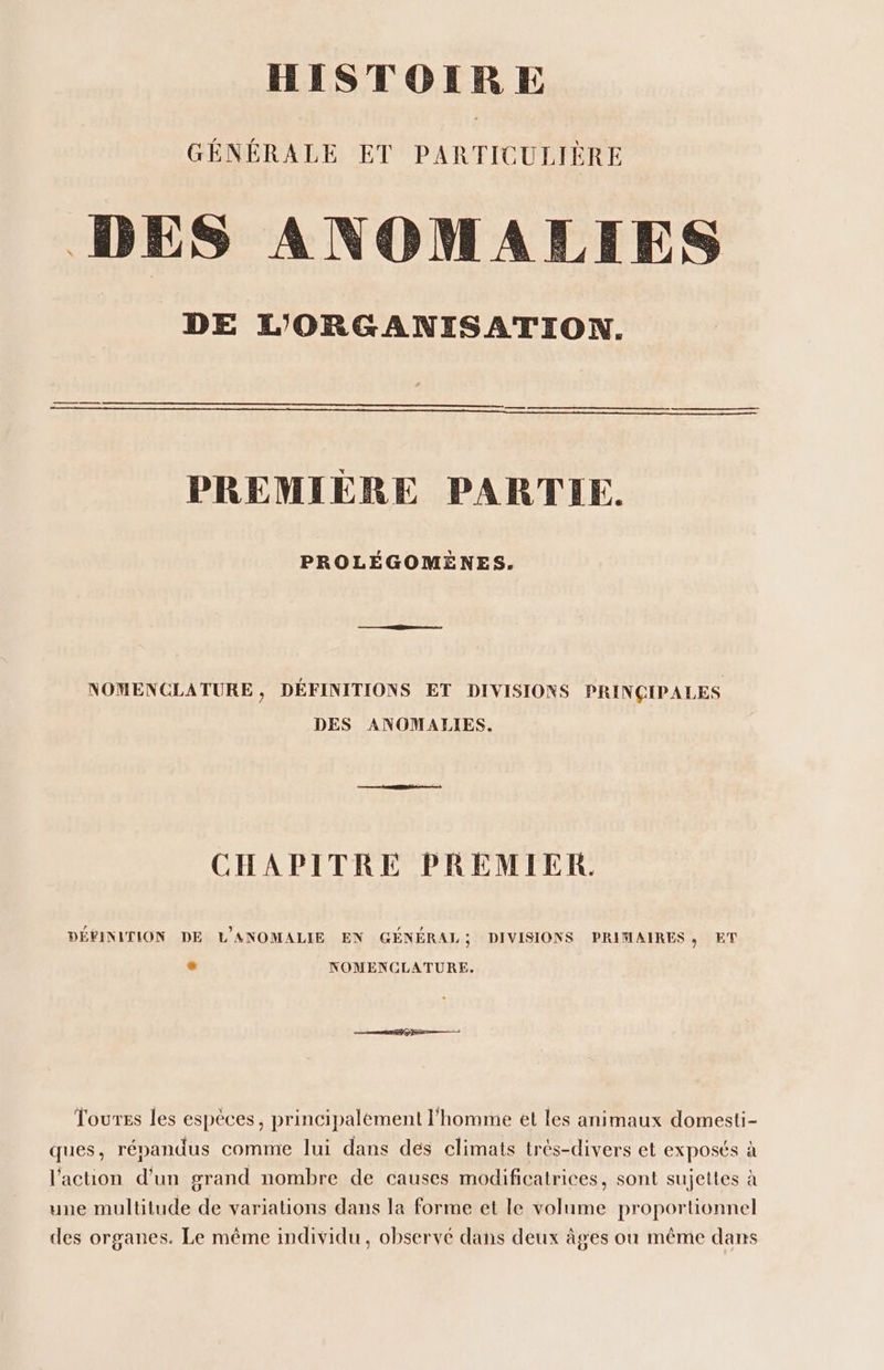 HISTOIRE GÉNÉRALE ET PARTICULIÈRE D E S ANOMALEIES DE L'ORGANISATION. PREMIÈRE PARTIE. PROLÉGOMÈNES. NOMENCLATURE , DÉFINITIONS ET DIVISIONS PRINCIPALES DES ANOMALIES. CHAPITRE PREMIER. DÉFINITION DE L'ANOMALIE EN GÉNÉRAL; DIVISIONS PRIMAIRES, ET NOMENCLATURE. Toures les espèces, principalement l’homme et les animaux domesti- ques, répandus comme lui dans des climats très-divers et exposés à l'action d'un grand nombre de causes modificatrices, sont sujettes à une multitude de variations dans la forme et le volume proportionnel des organes. Le même individu, observé dans deux âges ou même dans