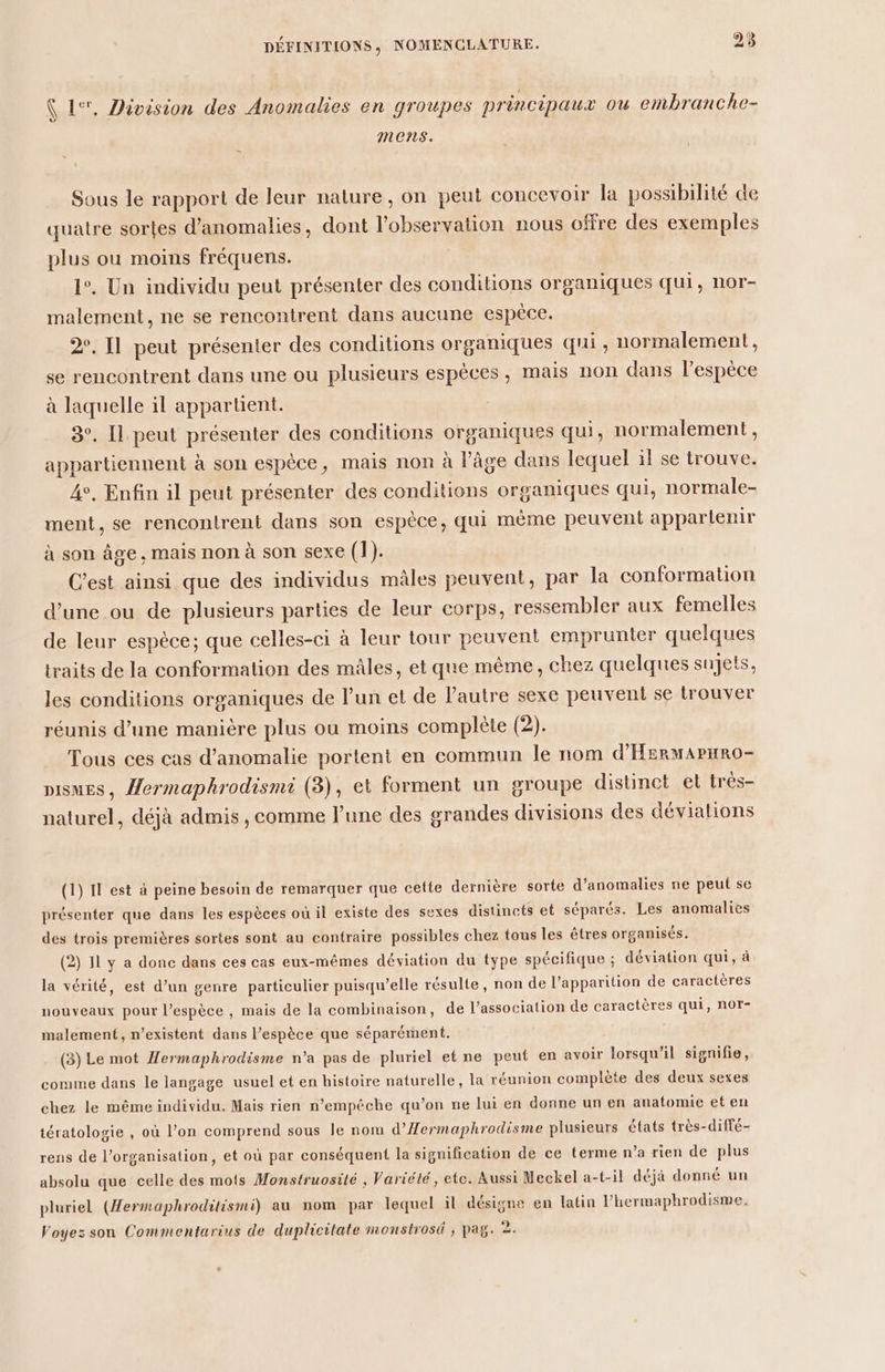 Ü 1%, Division des Anomalies en groupes principaux où embranche- mens. Sous le rapport de leur nature, on peut concevoir la possibilité de quatre sortes d'anomalies, dont l’observation nous offre des exemples plus ou moins fréquens. 1°. Un individu peut présenter des conditions organiques qui, nor- malement, ne se rencontrent dans aucune espèce. 2, [1 peut présenter des conditions organiques qui, normalement, se rencontrent dans une ou plusieurs espèces, mais non dans l'espèce à laquelle il appartient. 3°. Il peut présenter des conditions organiques qui, normalement, appartiennent à son espèce, mais non à l’âge dans lequel il se trouve. 4, Enfin il peut présenter des conditions organiques qui, normale- ment, se rencontrent dans son espèce, qui même peuvent appartenir à son âge, mais non à son sexe (1). C'est ainsi que des individus mâles peuvent, par la conformation d’une ou de plusieurs parties de leur corps, ressembler aux femelles de leur espèce; que celles-ci à leur tour peuvent emprunter quelques traits de la conformation des mâles, et que même, chez quelques sujets, les conditions organiques de l’un et de l'autre sexe peuvent se trouver réunis d’une manière plus ou moins complète (2). Tous ces cas d’anomalie portent en commun le nom d'HermAPHRo- DISMES, Hermaphrodismi (3), et forment un groupe distinct el très- naturel, déjà admis, comme l’une des grandes divisions des déviations (1) Il est à peine besoin de remarquer que cette dernière sorte d'anomalies ne peut se présenter que dans les espèces où il existe des sexes distincts et séparés. Les anomalies des trois premières sortes sont au contraire possibles chez tous les êtres organisés. (2) 11 y a donc dans ces cas eux-mêmes déviation du type spécifique ; déviation qui, à la vérité, est d’un genre particulier puisqu’elle résulte, non de l’apparition de caractères nouveaux pour l'espèce , mais de la combinaison, de l’association de caractères qui, notr- malement, n’existent dans l'espèce que séparément. (3) Le mot Hermaphrodisme n’a pas de pluriel et ne peut en avoir lorsqu'il signifie, comme dans le langage usuel et en histoire naturelle, la réunion complète des deux sexes chez le même individu. Mais rien n’empêche qu’on ne lui en donne un en anatomie et en tératologie , où l’on comprend sous le nom d’Æermaphrodisme plusieurs états très-diffé- rens de l’organisation, et où par conséquent la signification de ce terme n’a rien de plus absolu que celle des mots Monstruosité , Variété, etc. Aussi Meckel a-t-il déjà donné un pluriel (Hermaphroditismi) au nom par lequel il désigne en latin l’hermaphrodisme, Voyez son Commentarius de duplicitate monstrosi , pag. 2: