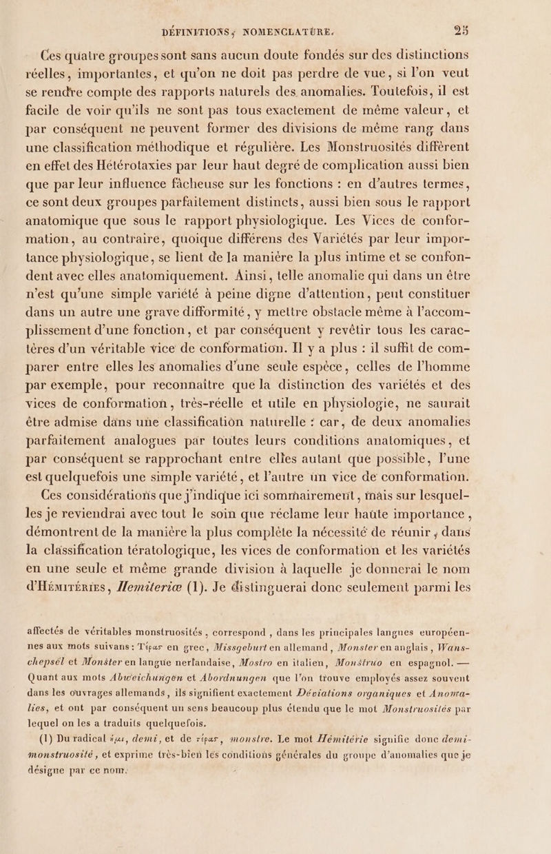 Ces quatre groupes sont sans aucun doute fondés sur des distinctions réelles, importantes, et qu'on ne doit pas perdre de vue, si l’on veut se rendre compte des rapports naturels des anomalies. Toutefois, il est facile de voir qu’ils ne sont pas tous exactement de même valeur, et par conséquent ne peuvent former des divisions de même rang dans une classification méthodique et régulière. Les Monstruosités diffèrent en effet des Hétérotaxies par leur haut degré de complication aussi bien que par leur influence fâcheuse sur les fonctions : en d’autres termes, ce sont deux groupes parfaitement distincts, aussi bien sous le rapport anatomique que sous le rapport physiologique. Les Vices de confor- mation, au contraire, quoique différens des Variétés par leur impor- tance physiologique, se lient de Ja manière la plus intime et se confon- dent avec elles anatomiquement. Ainsi, telle anomalie qui dans un être n’est qu’une simplé variété à peine digne d’attention, peut constituer dans un autre une grave difformité, y mettre obstacle même à l’accom- plissement d’une fonction, et par conséquent y revêtir tous les carac- tères d’un véritable vice de conformation. Il y a plus : il suffit de com- parer entre elles les anomalies d’une seule espèce, celles de l’homme par exemple, pour reconnaitre que la distinction des variétés et des vices de conformation, très-réelle et utile en physiologie, ne saurait être admise däns une classification naturelle : car, de deux anomalies parfaitement analogues par toutes leurs conditions anatomiques, et par conséquent se rapprochant entre elles autant que possible, l’une est quelquefois une simple variété, et l’autre ün vice de conformation. Ces considérations que j'indique ici sommairemenit , inais sur lesquel- les je reviendrai avec tout le soin que réclame leur haüte importance, démontrent de la manière la plus complète la nécessité de réunir ; dans la classification tératologique, les vices de conformation et les variétés en une seule et même grande division à laquelle je donnerai le nom d'Héniréries, Pemiteriæ (1). Je distinguerai donc seulement parmi les affectés de véritables monstruosités , correspond , dans les principales langues européen- nes aux mots suivans: Tépes en grec, Missgeburt en allemand, Monster en anglais, Wans- chepsél et Monster en langue nerlandaise, Mostro en italien, Mon$truo en espagnol. — Quañt aux mots Abweichungen et Abordnungen que l’on trouve employés assez souvent dans les ouvrages allemands, ils signifient exactement Déviations organiques et Anomra- lies, et ont par conséquent un sens beaucoup plus étendu que le mot Monstruosités par lequel on les a traduits quelquefois. (1) Du radical x, demi, et de répas, monstre. Le mot Hémitérie signifie donc demi- monstruosité, et exprime très-bien lés conditions générales du groupe d'anomalies que je désigne par ce nom.