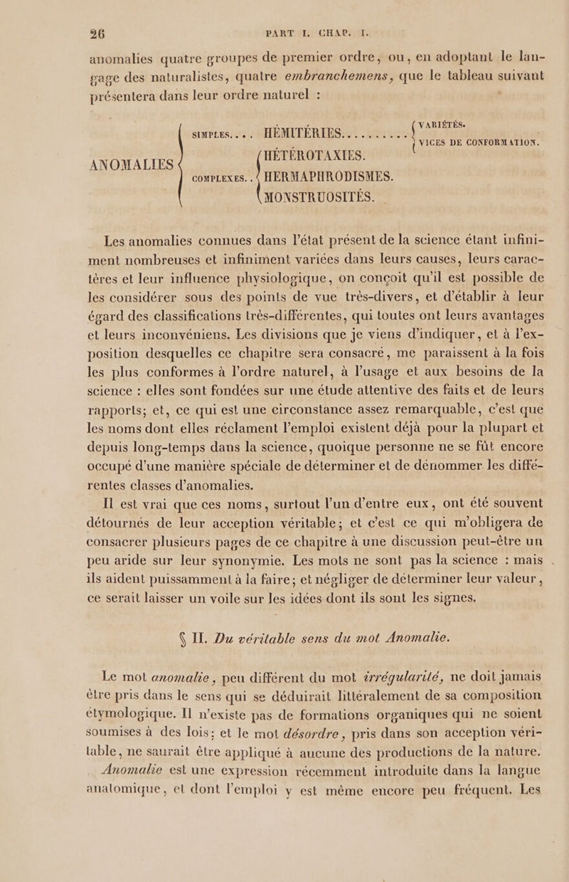 anomalies quatre groupes de premier ordre, ou, en adoptant le lan- gage des naturalistes, quatre embranchemens, que le tableau suivant présentera dans leur ordre naturel : L'oe. HS smPLES. . . HÉMITÉRIES.......... fi ar comPLexEs. . « HERMAPHRODISMES. ronsrRuosrrés. FACE DE CONFORMATION. ANOMALIES Les anomalies connues dans l’état présent de la science étant infini- ment nombreuses et infiniment variées dans leurs causes, leurs carac- ières et leur influence physiologique, on conçoit qu'il est possible de les considérer sous des points de vue très-divers, et d'établir à leur égard des classifications très-différentes, qui toutes ont leurs avantages et leurs inconvéniens. Les divisions que je viens d'indiquer, et à l’ex- position desquelles ce chapitre sera consacré, me paraissent à la fois les plus conformes à l’ordre naturel, à l'usage et aux besoins de la science : elles sont fondées sur une étude attentive des faits et de leurs rapports; et, ce qui est une circonstance assez remarquable, c’est que les noms dont elles réclament l’emploi existent déjà pour la plupart et depuis long-temps dans la science, quoique personne ne se fût encore occupé d’une manière spéciale de déterminer et de dénommer les diffé- rentes classes d'anomalies. Il est vrai que ces noms, surtout l’un d’entre eux, ont été souvent détournés de leur acception véritable; et c’est ce qui m'obligera de consacrer plusieurs pages de ce chapitre à une discussion peut-être un peu aride sur leur synonymie. Les mots ne sont pas la science : mais ils aident puissamment à la faire; et négliger de déterminer leur valeur, ce serait laisser un voile sur les idées dont ils sont les signes. (IT. Du véritable sens du mot Anomale. Le mot anomalie , peu différent du mot irréqularité, ne doit Jamais ètre pris dans le sens qui se déduirait littéralement de sa composition étymologique. Il mexiste pas de formations organiques qui ne soient soumises à des lois: et le mot désordre , pris dans son acception véri- table, ne saurait être appliqué à aucune des productions de la nature. Anomalie est une expression récemment introduite dans la langue analomique, et dont l'emploi y est même encore peu fréquent. Les