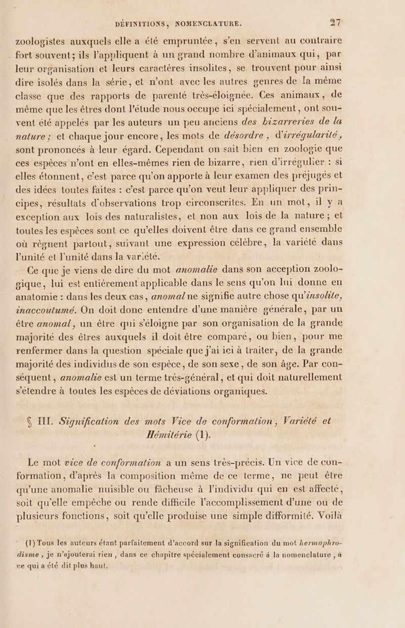 zoolopistes auxquels elle a été empruntée, s’en servent au contraire . fort souvent; ils l’appliquent à un grand nombre d'animaux qui, par leur organisation et leurs caractères insolites, se trouvent pour ainsi dire isolés dans la série, et n’ont avec les autres senres de [a même classe que des rapports de parenté très-éloignée. Ces animaux, de même que les êtres dont l'étude nous occupe ici spécialement , ont sou- vent été appelés par les auteurs un peu anciens des bizarreries de la nature ; et chaque jour encore, les mots de désordre, d'irréqularité, sont prononcés à leur égard. Cependant on sait bien en zoologie que ces espèces n’ont en elles-mêmes rien de bizarre, rien d'irrégulier : si elles étonnent, c’est parce qu’on apporte à leur examen des préjugés et des idées toutes faites : c’est parce qu’on veut leur appliquer des prin- cipes, résultats d'observations trop circonscrites. En un mot, il y a exception aux lois des naturalistes, et non aux lois de la nature; et toutes les espèces sont ce qu’elles doivent être dans ce grand ensemble où règnent partout, suivant une expression célèbre, la variété dans l'unité et l'unité dans la variété. Ce que je viens de dire du mot anomalie dans son acception zoolo- sique, lui est entiérement applicable dans le sens qu’on lui donne en anatomie : dans les deux cas, anomal ne signifie autre chose qu’énsolite, inaccoutumé. On doit donc entendre d’une manière générale, par un être anomal, un être qui s'éloigne par son organisation de la grande majorité des êtres auxquels il doit être comparé, ou bien, pour me renfermer dans la question spéciale que j'ai ici à traiter, de la grande majorité des individus de son espèce, de son sexe, de son âge. Par con- séquent, anomalie est un terme très-général, et qui doit naturellement s'étendre à toutes les espèces de déviations organiques. Ç IIL Signification des mots Vice de conformation, Variété et Hémitérie (1). Le mot œice de conformation a un sens très-précis. Un vice de con- formation, d’après la composition même de ce terme, ne peut être qu'une anomalie nuisible ou fâcheuse à l'individu qui en est affecté, soit qu'elle empêche ou rende difficile l’accomplissement d’une ou de plusieurs fonctions, soit qu’elle produise une simple difformité. Voilà (1) Tous les auteurs étant parfaitement d’accord sur la signification du mot hermaphro- disme , je n’ajouterai rien , dans ce chapitre spécialement consacré à la nomenclature , à ce qui a été dit plus haut,