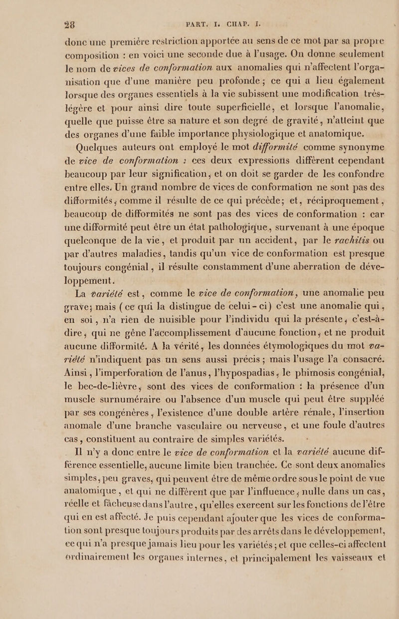 26 PART Is (CHAP: J: donc une premiére restriction apportée au sens de ce mot par sa propre composition : en voici une seconde due à l’usage. On donne seulement le nom de sices de conformation aux anomalies qui n'affectent l’orga- nisation que d’une manière peu profonde; ce qui a lieu également lorsque des organes essentiels à la vie subissent une modification très- légère et pour ainsi dire toute superficiellé, et lorsque l’anomalie, quelle que puisse être sa nature et son degré de gravité, n’atleint que des organes d’une faible importance physiologique et anatomique. Quelques auteurs ont employé le mot difformité comme synonyme de vice de conformation : ces deux expressions différent cependant beaucoup par leur signification; et on doit se garder de les confondre entre elles, Un grand nombre de vices de conformation ne sont pas des difformités ; comme il résulte de ce qui précède; et, réciproquement , beaucoup de difformités ne sont pas des vices de conformation : car une difformité peut être un état pathologique, survenant à une époque quelconque de la vie, et produit par un accident, par le rachitis ou par d’autres maladies, tandis qu’un vice de conformation est presque toujours congénial , il résulte constamment d’une aberration de déve- loppement. La variété est, comme le oice de conformation, une anomalie peu grave; mais ( ce qui la distingue de celui-ci) c'est une anomalie qui, en soi, a rién de nuisible pour l'individu qui la présente, c’est-à- dire, qui ne gêne l’accomplissement d'aucune fonction, et ne produit aucune difformité. À Ha vérité, les données étymologiques du mot va- riété n'indiquent pas un sens aussi précis ; mais l’usage l’a consacré. Ainsi , l’imperforation de l’anus, l’hypospadias ; le phimosis congénial, le bec-de-lièvre, sont des vices de conformation : la présence d’un muscle surnuméraire ou l'absence d’un muscle qui peut être suppléé par ses congénères , l'existence d’une double artère rénale, l'insertion anomale d’une branche vasculaire ou nerveuse, et une foule d’autres cas, constituent au contraire de simples variétés. Il n’y a donc entre le vice de conformation et la variété aucune dif- férence essentielle, aucune limite bien tranchée. Ce sont deux anomalies simples ; peu graves, qui peuvent être de même ordre sous le point de vue anatomique , et qui ne diffèrent que par l'influence ; nulle dans un cas, réelle et fâcheuse dans l’autre, qu’elles exercent sur les fonctions de l'être qui en est affecté. Je puis cependant ajouter que les vices de conforma- lion sont presque toujours produits par des arrêts dans le développement, ee qui n'a presque Jamais lieu pour les variétés ;et que celles-ci affectent ordinairement les organes internes, et principalement les vaisseaux et