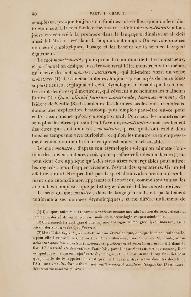 complexes, presque toujours confondues entre elles, quoique leur dis- linction soit à la fois facile et nécessaire ? Celui de #onstruosité a tou- jours été réservé à la première dans le langage ordinaire, et il doit aussi lui être réservé dans la langue anatomique. On va voir que ses données étymologiques, l'usage et les besoins de la science l’exigent également. | Le mot monstruosité, qui exprime la condition de l'être monstrueux, et par lequel on désigne aussi très-souvent l'être monstrueux lui-même, est dérivé du mot #onstre, monstrum, qui lui-même vient du verbe monstrare (1). Les anciens auteurs, toujours préoccupés de leurs idees superstüilieuses, expliquaient cette étymologie en disant que les mons- tres sont des êires qui montrent, qui révèlent aux hommes les malheurs futurs (2) : Quæ, aliquid futurum monstrando, homines monent, dit Isidore de Séville (3). Les auteurs des derniers siècles ont au contraire donné une explication beaucoup plus simple : peut-être esi-ce pour celte raison même qu'on y a songé si tard. Pour eux les monstres ne sont plus des êtres qui montrent l'avenir, #0nstraniia ; mais seulement des êtres qui sont montrés, #onstrata, parce qu’ils ont excité dans tous les temps urie vive curiosité, et qu'on les montre avec empresse- ment comme on montre tout ce qui est nouveau et insolite. Le mot wonstre , d’après son étymologie {soit qu’on admette l’opi- nion des anciens auteurs, soit qu'on préfère celle des modernes), ne peut donc êire appliqué qu’à des êtres assez remarquables pour attirer les regards, pour frapper vivement l'esprit des spectateurs. Or un tel effet ne saurait être produit par l'aspect d'individus présentant seule- ment une anomalie non apparente à l’extérieur, comme sont toutes les anomalies complexes que je distingue des véritables monstruosités. Le sens du mot #onstre , dans le langage usuel, est parfaitement conforme à ses données étymologiques, et ne diffère nullement de (1) Quelques auteurs ont regardé #onstrum comme une abréviation de monestrum, et comme un dérivé du verbe monere; mais cette étymologie est peu admissible. (2) On a cherché à expliquer d’une manière analogue le mot grec répas , monstre, en le faisant dériver du verbe tipo, j'avertis. (3) Livre IT des Étymologies.—Cette origine étymologique, quoique bien peu rationnelle, a pour elle l’autorité de Cicéron lui-même : Monstra , ostenta, portenta, prodigia ap- pellantur quoniüm monstrant, ostendunt , portendunt et prædisunt, est-il dit dans le livre 1° du traité De divinatione. Toutefois, parmi les anciens auteurs eux-mêmes, il en est quelques-uns qui ont rejeté cette étymologie , et cela, par un motif trop singulier pour que j’omette de le rappeler ici: c’est qu'il naît des monstres même dans les déserts de ? 1 Es 5 # AA \ . . « . d l'Afrique : 2x solitudine Africæ | ubè nulli monendi homines divagantur. (Arnrovanne, Monstrorum historia, p. 325.)