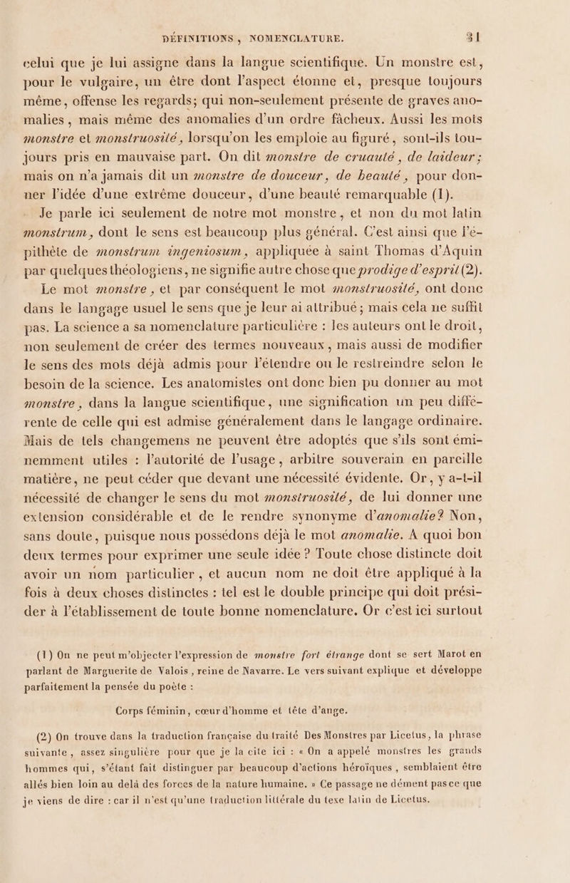 celui que je lui assigne dans la langue scientifique. Un monstre est, pour le vulgaire, un être dont l'aspect étonne et, presque toujours même, offense les regards; qui non-seulement présente de graves ano- malies , mais même des anomalies d’un ordre fâcheux. Aussi les mots monstre et monstruosité, lorsqu'on les emploie au figuré, sont-ils tou- jours pris en mauvaise part. On dit monstre de cruauté, de laideur ; mais on n'a Jamais dit un #onstre de douceur, de beauté, pour don- ner l’idée d’une extrême douceur, d’une beauté remarquable (1). Je parle ici seulement de notre mot monstre, et non du mot laüin monstrum , dont le sens est beaucoup plus général. C’est ainsi que le- pithète de #onstrum ingeniosum, appliquée à saint Thomas d'Aquin par quelques théologiens, ne signifie autre chose que prodige d’esprit(2). Le mot monstre , et par conséquent le mot z2onstruosité, ont donc dans le langage usuel Le sens que je leur ai altribué ; mais cela ne suffit pas. La science a sa nomenclature particuliere : les auteurs ont le droit, non seulement de créer des termes nouveaux, mais aussi de modifier le sens des mots déjà admis pour l’étendre ou le restreindre selon le besoin de la science. Les analomisies ont donc bien pu donner au mot monstre, dans la langue scientifique, une signification un peu diffe- rente de celle qui est admise généralement dans le langage ordinaire. Mais de tels changemens ne peuvent être adoptés que s'ils sont émi- nemment utiles : l’autorité de l’usage, arbitre souverain en pareille matière, ne peut céder que devant une nécessité évidente. Or, y a-t-il nécessité de changer le sens du mot monstruosité, de lui donner une extension considérable et de le rendre synonyme d’anomalie? Non, sans doute, puisque nous possédons déjà le mot anomalie. À quoi bon deux termes pour exprimer une seule idée ? Toute chose distincte doit avoir un nom particulier, et aucun nom ne doit être appliqué à la fois à deux choses distinctes : tel est le double principe qui doit prési- der à l'établissement de toute bonne nomenclature. Or c’est ici surtout (1) On ne peut m’objecter l'expression de monstre fort étrange dont se sert Marot en parlant de Marguerite de Valois , reine de Navarre. Le vers suivant explique et développe parfaitement la pensée du poète : Corps féminin, cœur d'homme et tête d’ange. (2) On trouve dans la traduction française du traité Des Monstres par Licelus, la phrase suivante, assez singulière pour que je la cite ici : « On a appelé monstres les grands hommes qui, s’étant fait distinguer par beaucoup d'actions héroïques , semblaient être allés bien loin au delà des forces de la nature humaine. » Ce passage ne dément pas ce que je viens de dire : car il n’est qu’une traduction littérale du texe latin de Licetus.