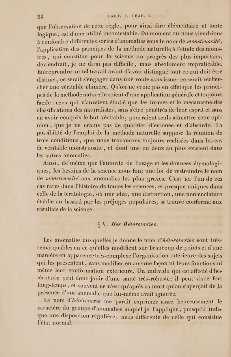 que l'observation de cette règle, pour ainsi dire élémentaire et toute logique, est d’une utilité incontestable. Du moment où nous viendrions à confondre différentes sortes d'anomalies sous le nom de monstruosité , l'application des principes de la méthode naturelle à l’étude des mons- tres, qui constitue pour la science un progrès des plus importans, deviendrait, je ne dirai pas difficile, mais absolument impraticable. Entreprendre un tel travail avant d’avoir distingué tout ce qui doit être distinct, ce serait s'engager dans une route sans issue : ce serait recher- cher une véritable chimère. Qu’on ne croie pas en effet que les princi- pes de la méthode naturelle soient d’une application générale ettoujours facile : ceux qui n'auraient étudié que les formes et le mécanisme des classifications des naturalistes, sans s'être pénétrés de leur esprit et sans en avoir compris le but véritable, pourraient seuls admettre cette opi- nion , que je ne crains pas de qualifier d’erronée et d’absurde. La possibilité de l'emploi de la méthode naturelle suppose la réunion de trois conditions, que nous trouverons toujours réalisées dans les cas de véritable monstruosité, et dont une ou deux au plus existent dans les autres anomalies. Ainsi, de même que l'autorité de l’usage et les données étymologi- ques, les besoins de la science nous font une loi de restreindre le nom de monstruosité aux anomalies les plus graves. Cest ici lun de ces cas rares dans l’histoire de toutes les sciences, et presque uniques dans celle de la tératolosie , où une idée, une distinction, une nomenclature établie au hasard par les préjugés populaires, se trouve conforme aux résultats de la science. N V. Des Hétérotazies. Les anomalies auxquelles je donne le nom d’héférotaxies sont très- remarquables en ce qu’elles modifient sur beaucoup de points et d’une maniere en apparence trés-complexe l’organisation intérieure des sujets qui les présentent , sans modifier .en aucune façon ni leurs fonctions ni même leur conformation extérieure. Un individu qui est affecté d’hé- lérotaxie peut donc jouir d’une santé très-robuste; il peut vivre fort long-temps ; et souvent ce n’est qu'après sa mort qu’on s’apercoit de la présence d'une anomalie que lui-même avait ignorée. Le nom d’hdlérotaxie me paraît exprimer assez heureusement le caractère du groupe d'anomalies auquel je l’applique, puisqu'il indi- que une disposition régulière, mais différente de celle qui constilue l’état normal. |
