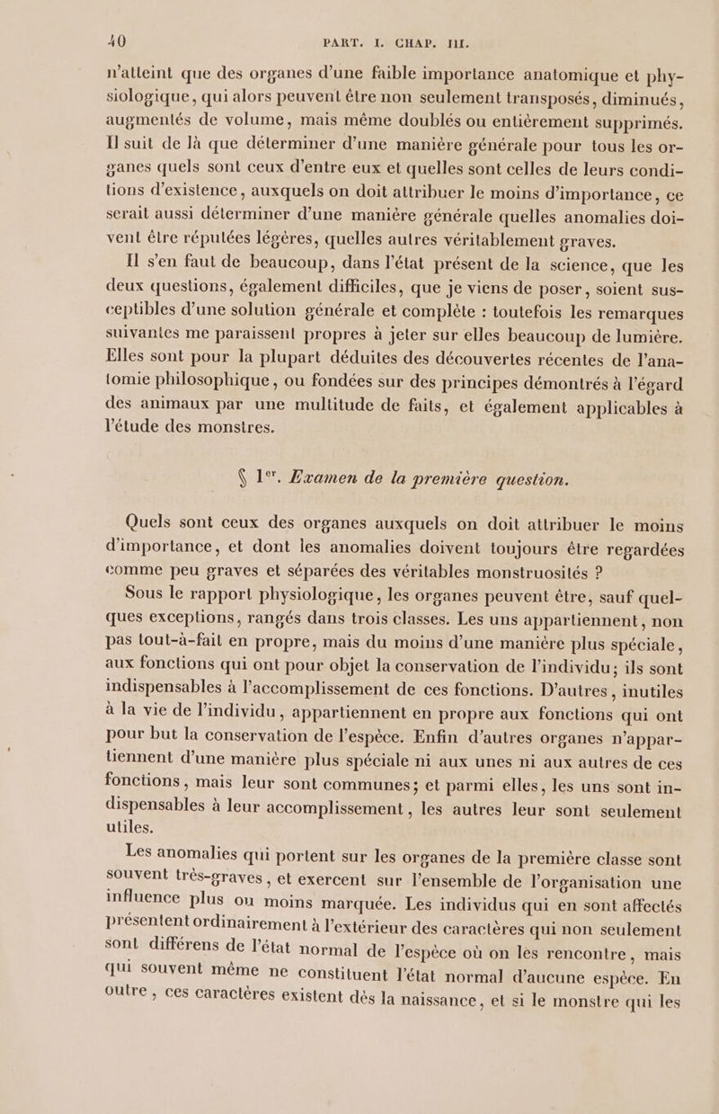 n'alleint que des organes d’une faible importance anatomique et phy- siologique, qui alors peuvent être non seulement transposés, diminués, augmentés de volume, mais même doublés ou entièrement supprimés. I suit de là que déterminer d’une manière générale pour tous les or- ganes quels sont ceux d’entre eux et quelles sont celles de leurs condi- tions d'existence, auxquels on doit attribuer le moins d'importance, ce serait aussi déterminer d’une manière générale quelles anomalies doi- vent être répulées légères, quelles autres véritablement graves. Il s’en faut de beaucoup, dans l’état présent de la science, que les deux questions, également difficiles, que je viens de poser, soient sus- ceplibles d’une solution générale et complète : toutefois les remarques suivantes me paraissent propres à jeler sur elles beaucoup de lumière. Elles sont pour la plupart déduites des découvertes récentes de l’ana- tomie philosophique, ou fondées sur des principes démontrés à l'égard des animaux par une multitude de faits, et également applicables à l'étude des monstres. ( 1°. Zramen de la première question. Quels sont ceux des organes auxquels on doit attribuer le moins d'importance, et dont les anomalies doivent toujours être regardées comme peu graves et séparées des véritables monstruosités ? Sous le rapport physiologique, les organes peuvent être, sauf quel- ques exceptions, rangés dans trois classes. Les uns appartiennent, non pas tout-à-fail en propre, mais du moins d’une manicre plus spéciale, aux fonctions qui ont pour objet la conservation de l'individu; ils sont indispensables à l’accomplissement de ces fonctions. D’autres, inutiles à la vie de l'individu, appartiennent en propre aux fonctions qui ont pour but la conservation de l’espèce. Enfin d’autres organes n'appar- tiennent d’une manière plus spéciale ni aux unes ni aux autres de ces fonctions , mais leur sont communes ; et parmi elles, les uns sont in- dispensables à leur accomplissement , les autres leur sont seulement utiles. Les anomalies qui portent sur les organes de la première classe sont souvent trés-graves , et exercent sur l’ensemble de l'organisation une influence plus où moins marquée. Les individus qui en sont affectés présentent ordinairement à l'extérieur des caractères qui non seulement son! différens de l’état normal de l'espèce où on les rencontre, mais qui souvent même ne constituent l'état normal d'aucune espèce. En outre , ces caractères existent dès la naissance, et si le monstre qui les