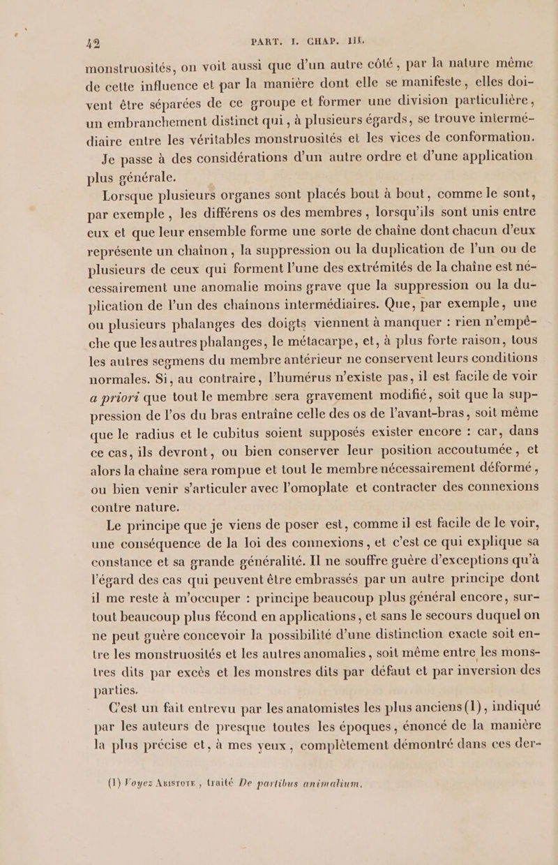 monstruosités, on voit aussi que d’un autre côté, par la nature mème de cette influence et par la manière dont elle se manifeste, elles doi- vent être séparées de ce groupe et former une division particulière, un embranchement distinct qui , à plusieurs égards, se trouve intermé- diaire entre les véritables monstruosités et les vices de conformation. Je passe à des considérations d’un autre ordre et d’une application plus générale. Lorsque plusieurs organes sont placés bout à bout, comme le sont, par exemple , les différens os des membres, lorsqu'ils sont unis entre eux et que leur ensemble forme une sorte de chaîne dont chacun d’eux représente un chaînon , la suppression ou la duplication de Fun ou de plusieurs de ceux qui forment l’une des extrémités de Ja chaîne est né- cessairement une anomalie moins grave que la suppression ou la du- plication de l’un des chaînons intermédiaires. Que, par exemple, une ou plusieurs phalanges des doigts viennent à manquer : rien n’empèé- che que lesautres phalanges, le métacarpe, et, à plus forte raison, tous les autres segmens du membre antérieur ne conservent leurs conditions normales. Si, au contraire, l’humérus n’exisle pas, il est facile de voir a priori que tout le membre sera gravement modifié, soit que la sup- pression de los du bras entraine celle des os de l’avant-bras, soit même que le radius et le cubitus soient supposés exister encore : car, dans ce cas, ils devront, ou bien conserver leur position accoutumée, et alors la chaîne sera rompue et tout le membre nécessairement déformé , ou bien venir s’articuler avec l’omoplate et contracter des connexions contre nature. Le principe que je viens de poser est, comme il est facile de le voir, une conséquence de la loi des connexions, et c’est ce qui explique sa constance et sa grande généralité. Il ne souffre guère d’exceptions qu'à l'égard des cas qui peuvent être embrassés par un autre principe dont il me reste à m'occuper : principe beaucoup plus général encore, sur- tout beaucoup plus fécond en applications, et sans le secours duquel on ne peut guère concevoir la possibilité d’une distinetion exacte soit en- tre les monstruosités et les autres anomalies, soit même entre les mons- tres dits par excès et les monstres dits par défaut et par inversion des parties. Cest un fait entrevu par les anatomistes les plus anciens (1), indiqué par les auteurs de presque toutes les époques , énoncé de la manière la plus précise et, à mes veux, complètement démontré dans ces der- r PPT à à : (1) Voyez Amsrors , traité De partibus animatium.