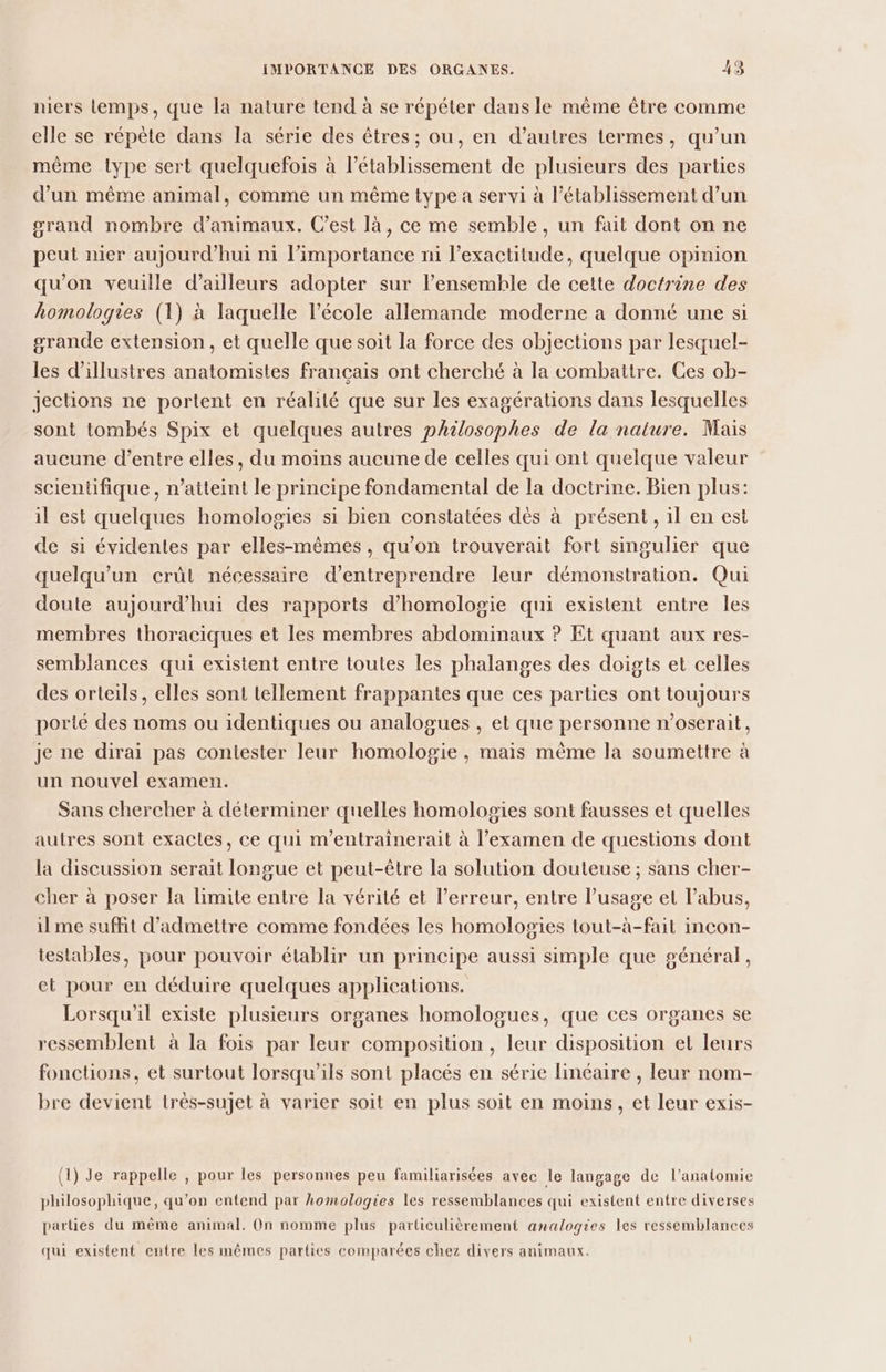 niers lemps, que la nature tend à se répéter dans le mème être comme elle se répète dans la série des êtres ; ou, en d’autres termes, qu’un mème type sert quelquefois à l'établissement de plusieurs des parties d’un même animal, comme un même type a servi à l'établissement d’un grand nombre d'animaux. Cest là, ce me semble, un fait dont on ne peut nier aujourd’hui ni l’importance ni l’exactitude, quelque opinion qu’on veuille d’ailleurs adopter sur l’ensemble de cette doctrine des homologies (1) à laquelle l’école allemande moderne a donné une si grande extension, et quelle que soit la force des objections par lesquel- les d'illustres anatomistes français ont cherché à la combattre. Ces ob- jections ne portent en réalité que sur les exagérations dans lesquelles sont tombés Spix et quelques autres philosophes de la nature. Mais aucune d’entre elles, du moins aucune de celles qui ont quelque valeur scientifique, n’atteint le principe fondamental de la doctrine. Bien plus: il est quelques homologies si bien constatées dès à présent, il en est de si évidentes par elles-mêmes, qu'on trouverait fort smgulier que quelqu'un crût nécessaire d'entreprendre leur démonstration. Qui doute aujourd’hui des rapports d’homologie qui existent entre les membres thoraciques et les membres abdominaux ? Et quant aux res- semblances qui existent entre toutes les phalanges des doigts et celles des orteils, elles sont tellement frappantes que ces parties ont toujours porté des noms ou identiques ou analogues , et que personne n’oserait, je ne dirai pas contester leur homologie , mais même la soumettre à un nouvel examen. Sans chercher à déterminer quelles homologies sont fausses et quelles autres sont exacles, ce qui m’entrainerait à l'examen de questions dont la discussion serait longue et peut-être la solution douteuse ; sans cher- cher à poser la limite entre la vérité et l’erreur, entre l’usage et l'abus, il me suffit d'admettre comme fondées les homologies tout-à-fait incon- testables, pour pouvoir établir un principe aussi simple que général, et pour en déduire quelques applications. Lorsqu'il existe plusieurs organes homologues, que ces organes se ressemblent à la fois par leur composition , leur disposition et leurs fonctions, et surtout lorsqu'ils sont placés en série linéaire , leur nom- bre devient très-sujet à varier soit en plus soit en moins, et leur exis- (1) Je rappelle , pour les personnes peu familiarisées avec le langage de l'anatomie philosophique, qu’on entend par homologies les ressemblances qui existent entre diverses parties du même animal. On nomme plus particulièrement analogies les ressemblances qui existent entre les mêmes parties comparées chez divers animaux.